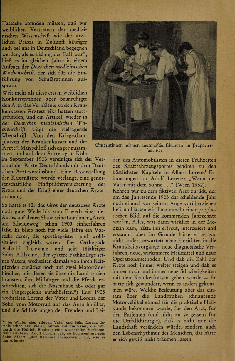 Gtubentinnen nehmen cmatomif^e Übungen im 'Präparier* [aal r>or Tatsache abfinden müssen, daß wir weiblichen Vertretern der medizi¬ nischen Wissenschaft wie der ärzt¬ lichen Praxis in Zukunft häufiger auch bei uns in Deutschland begegnen werden, als es bislang der Fall war“, hieß es im gleichen Jahre in einem Aufsatz der Deutschen medizinischen Wochenschrift, der sich für die Ein¬ führung von Schulärztinnen aus¬ sprach. Weit mehr als diese ersten weiblichen Konkurrentinnen aber beunruhigte den Arzt das Verhältnis zu den Kran¬ kenkassen. Ärztestreiks hatten statt¬ gefunden, und ein Artikel, wieder in der Deutschen medizinischen Wo¬ chenschrift, trägt die vielsagende Überschrift „Von den Kriegsschau¬ plätzen der Krankenkassen und der Ärzte“. Man schloß sich enger zusam¬ men, und auf dem Ärztetag in Köln im September 1903 vereinigte sich der Ver¬ band der Ärzte Deutschlands mit dem Deut¬ schen Ärztevereinsbund. Eine Besserstellung der Kassenärzte wurde verlangt, eine genos¬ senschaftliche Haftpflichtversicherung der Ärzte und der Erlaß einer deutschen Ärzte¬ ordnung. So hatte es für das Gros der deutschen Ärzte noch gute Weile bis zum Erwerb eines der Autos, auf denen Shaw seine Londoner „Ärzte am Scheideweg“ schon 1903 einherfahren läßt. Es blieb noch für viele Jahre ein Vor¬ recht derer, die sportbegeistert und wohl¬ situiert zugleich waren. Der Orthopäde Adolf Lorenz und sein 18jähriger Sohn Albert, der spätere Fachkollege sei¬ nes Vaters, wechselten damals von ihren Reit¬ pferden zunächst noch auf zwei Motorräder hinüber, mit denen sie über die Landstraßen brausten, ihre Mitbürger und die Pferde er¬ schreckten, sich die Nasenhaut ab- oder gar ein Fingergelenk aufschürften.*) Erst 1905 wechselten Lorenz der Vater und Lorenz der Sohn vom Motorrad auf das Auto hinüber, und die Schilderungen der Freuden und Lei- *) Im Winter aber stiegen Vater und Sohn Lorenz da¬ mals schon seit vielen Jahren auf die Skier, die 1903 durch die Huitfeld-Bindung eine wesentliche Verbesse¬ rung erfuhren. Adolf Lorenz gab, so kommentiert sein Sohn Albert, „den Skisport ebensowenig auf, wie er ihn erlernte*. den des Automobilisten in diesen Frühzeiten des Kraftfahrzeugsportes gehören zu den köstlichsten Kapiteln in Albert Lorenz’ Er¬ innerungen an Adolf Lorenz: „Wenn der Vater mit dem Sohne ...“ (Wien 1952). Kehren wir zu dem fiktiven Arzt zurück, der um das Jahresende 1903 das scheidende Jahr noch einmal vor seinem Auge vorüberziehen ließ, und lassen wir ihn nunmehr einen prophe¬ tischen Blich auf die kommenden Jahrzehnte werfen. Alles, was dann wirklich in der Me¬ dizin kam, hätte ihn erfreut, interessiert und erstaunt, aber im Grunde hätte er es gar nicht anders erwartet: neue Einsichten in die Krankheitsvorgänge, neue diagnostische Ver¬ fahren, neue, wirksamere Heilmittel und neue Operationsmethoden. Und daß die Zahl der Ärzte noch immer weiter steigen und daß es immer noch und immer neue Schwierigkeiten mit den Krankenkassen geben würde — Er hätte sich gewundert, wenn es anders gekom¬ men wäre. Welche Bedeutung aber das ein¬ sam über die Landstraßen schnaufende Motorvehikel einmal für die praktische Heil¬ kunde bekommen würde, für den Arzt, für den Patienten (und nicht zu vergessen: für die Unfallchirurgie), daß es nicht nur die Landschaft verändern würde, sondern auch den Lebensrhythmus des Menschen, das hätte er sich gewiß nicht träumen lassen.