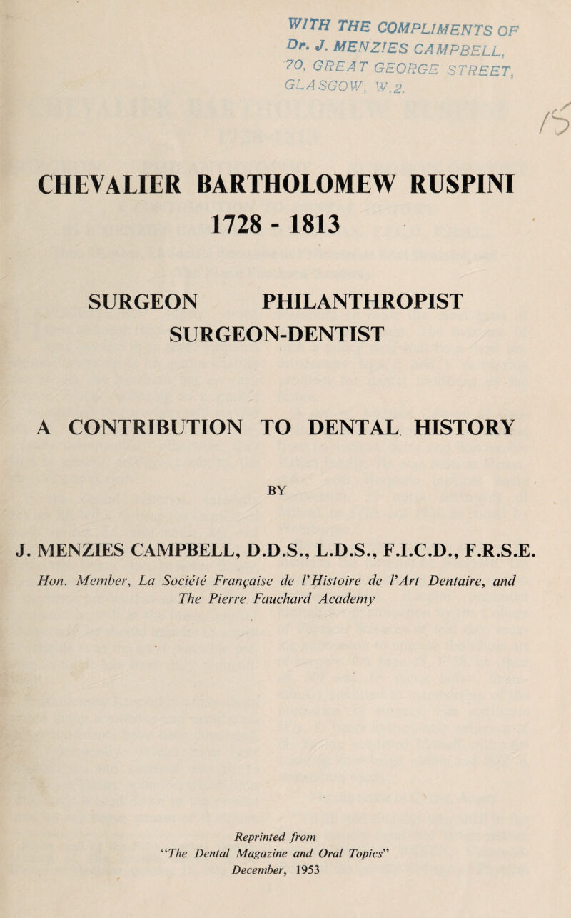 WITH THE COMPLIMENTS OF Or. J. MENZIES CAMPBELL, 70, GREAT GEORGE STREET. GLASGOW, W.2. CHEVALIER BARTHOLOMEW RUSPINI 1728 - 1813 SURGEON PHILANTHROPIST SURGEON-DENTIST A CONTRIBUTION TO DENTAL HISTORY BY J. MENZIES CAMPBELL, D.D.S., L.D.S., F.I.C.D., F.R.S.E. Hon. Member, La Societe Frangaise de VHistoire de VArt Dentaire, and The Pierre Fauchard Academy Reprinted from “The Dental Magazine and Oral Topics” December, 1953