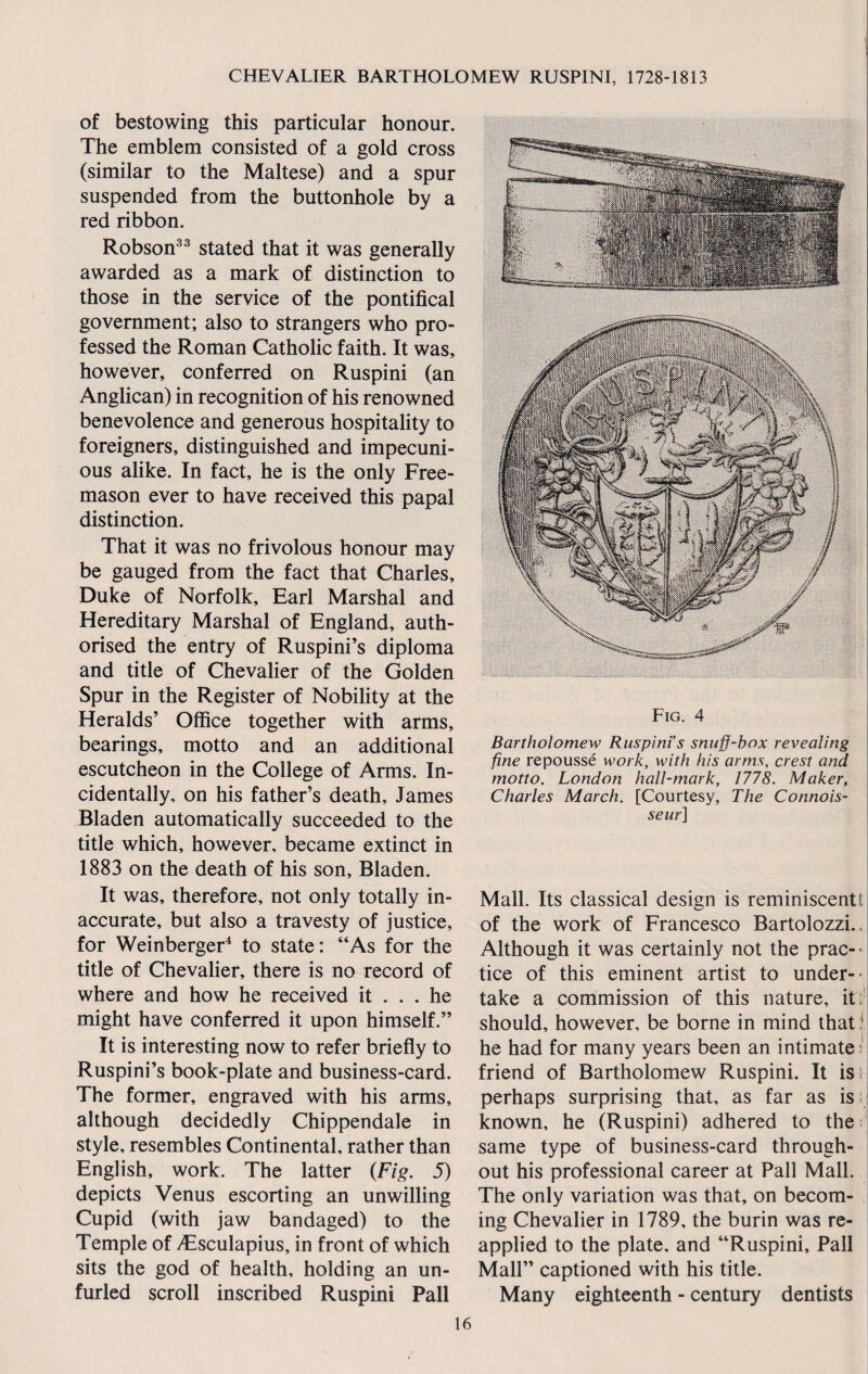 of bestowing this particular honour. The emblem consisted of a gold cross (similar to the Maltese) and a spur suspended from the buttonhole by a red ribbon. Robson33 stated that it was generally awarded as a mark of distinction to those in the service of the pontifical government; also to strangers who pro¬ fessed the Roman Catholic faith. It was, however, conferred on Ruspini (an Anglican) in recognition of his renowned benevolence and generous hospitality to foreigners, distinguished and impecuni¬ ous alike. In fact, he is the only Free¬ mason ever to have received this papal distinction. That it was no frivolous honour may be gauged from the fact that Charles, Duke of Norfolk, Earl Marshal and Hereditary Marshal of England, auth¬ orised the entry of Ruspini’s diploma and title of Chevalier of the Golden Spur in the Register of Nobility at the Heralds’ Office together with arms, bearings, motto and an additional escutcheon in the College of Arms. In¬ cidentally, on his father’s death, James Bladen automatically succeeded to the title which, however, became extinct in 1883 on the death of his son, Bladen. It was, therefore, not only totally in¬ accurate, but also a travesty of justice, for Weinberger4 to state: “As for the title of Chevalier, there is no record of where and how he received it ... he might have conferred it upon himself.” It is interesting now to refer briefly to Ruspini’s book-plate and business-card. The former, engraved with his arms, although decidedly Chippendale in style, resembles Continental, rather than English, work. The latter (Fig. 5) depicts Venus escorting an unwilling Cupid (with jaw bandaged) to the Temple of Aesculapius, in front of which sits the god of health, holding an un¬ furled scroll inscribed Ruspini Pall Fig. 4 Bartholomew Ruspini’s snuff-box revealing fine repousse work, with his arms, crest and motto. London hall-mark, 1778. Maker, Charles March. [Courtesy, The Connois¬ seur] Mall. Its classical design is reminiscentt of the work of Francesco Bartolozzi. Although it was certainly not the prac¬ tice of this eminent artist to under¬ take a commission of this nature, it should, however, be borne in mind that1 he had for many years been an intimate friend of Bartholomew Ruspini. It is perhaps surprising that, as far as is known, he (Ruspini) adhered to the same type of business-card through¬ out his professional career at Pall Mall. The only variation was that, on becom¬ ing Chevalier in 1789, the burin was re¬ applied to the plate, and “Ruspini, Pall Mall” captioned with his title. Many eighteenth - century dentists