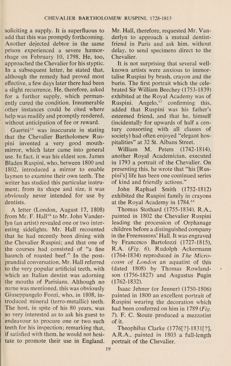 soliciting a supply. It is superfluous to add that this was promptly forthcoming. Another dejected debtor in the same prison experienced a severe haemor¬ rhage on February 10, 1798. He, too, approached the Chevalier for his styptic. In a subsequent letter, he stated that, although the remedy had proved most effective, a few days later there had been a slight recurrence. He, therefore, asked for a further supply, which perman¬ ently cured the condition. Innumerable other instances could be cited where help was readily and promptly rendered, without anticipation of fee or reward. Guerini15 was inaccurate in stating that the Chevalier Bartholomew Rus- pini invented a very good mouth- mirror, which later came into general use. In fact, it was his eldest son. James Bladen Ruspini, who, between 1800 and 1802, introduced a mirror to enable laymen to examine their own teeth. The writer has studied this particular instru¬ ment; from its shape and size, it was obviously never intended for use by dentists. A letter (London, August 17, 1808) from Mr. F. Hall36 to Mr. John Vander- lyn (an artist) revealed one or two inter¬ esting sidelights. Mr. Hall recounted that he had recently been dining with the Chevalier Ruspini; and that one of the courses had consisted of “a fine haunch of roasted beef.” In the post¬ prandial conversation, Mr. Hall referred to the very popular artificial teeth, with which an Italian dentist was adorning the mouths of Parisians. Although no name was mentioned, this was obviously Giuseppangelo Fonzi, who, in 1808, in¬ troduced mineral (terro-metallic) teeth. The host, in spite of his 80 years, was so very interested as to ask his guest to endeavour to procure one or two such teeth for his inspection; remarking that, if satisfied with them, he would not hesi¬ tate to promote their use in England. Mr. Hall, therefore, requested Mr. Van- derlyn to approach a mutual dentist- friend in Paris and ask him, without delay, to send specimens direct to the Chevalier. It is not surprising that several well- known artists were anxious to immor¬ talise Ruspini by brush, crayon and the burin. The first portrait which the cele¬ brated Sir William Beechey (1753-1839) exhibited at the Royal Academy was of Ruspini. Angelo,37 confirming this, added that Ruspini was his father’s esteemed friend, and that he, himself (incidentally for upwards of half a cen¬ tury consorting with all classes of society) had often enjoyed “elegant hos¬ pitalities” at 32 St. Albans Street. William M. Peters (1742-1814), another Royal Academician, executed in 1793 a portrait of the Chevalier. On presenting this, he wrote that “his [Rus- pini’s] life has been one continued series of kind and friendly actions.” John Raphael Smith (1752-1812) exhibited the Ruspini family in crayons at the Royal Academy in 1784.38 Thomas Stothard (1755-1834), R.A., painted in 1802 the Chevalier Ruspini leading the procession of Orphanage children before a distinguished company in the Freemasons’ Hall. It was engraved by Francesco Bartolozzi (1727-1815), R.A. (Fig. 6). Rudolph Ackermann (1764-1834) reproduced in The Micro¬ cosm of London an aquatint of this (dated 1808) by Thomas Rowland¬ son (1756-1827) and Augustus Pugin (1762-1832). Isaac Jehner (or Jenner) (1750-1806) painted in 1800 an excellent portrait of Ruspini wearing the decoration which had been conferred on him in 1789 (Fig. 7). F. C. Stoute produced a mezzotint of it. Theophilus Clarke (1776[?]-1831 [?], A.R.A., painted in 1803 a full-length portrait of the Chevalier.