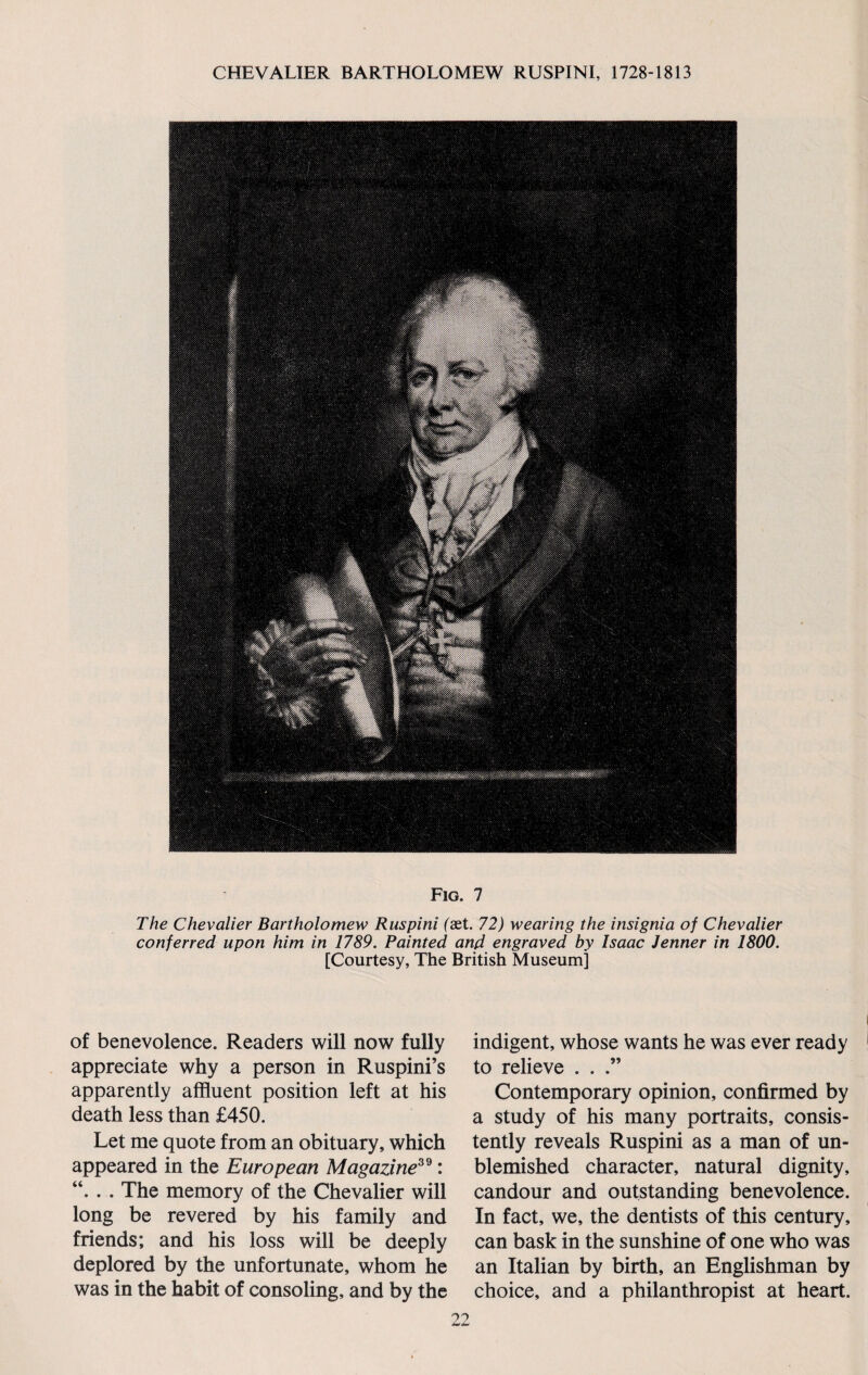 Fig. 7 The Chevalier Bartholomew Ruspini (aet. 72) wearing the insignia of Chevalier conferred upon him in 1789. Painted and engraved by Isaac Jenner in 1800. [Courtesy, The British Museum] of benevolence. Readers will now fully appreciate why a person in Ruspini’s apparently affluent position left at his death less than £450. Let me quote from an obituary, which appeared in the European Magazine39: “. . . The memory of the Chevalier will long be revered by his family and friends; and his loss will be deeply deplored by the unfortunate, whom he was in the habit of consoling, and by the indigent, whose wants he was ever ready to relieve . . .” Contemporary opinion, confirmed by a study of his many portraits, consis¬ tently reveals Ruspini as a man of un¬ blemished character, natural dignity, candour and outstanding benevolence. In fact, we, the dentists of this century, can bask in the sunshine of one who was an Italian by birth, an Englishman by choice, and a philanthropist at heart.