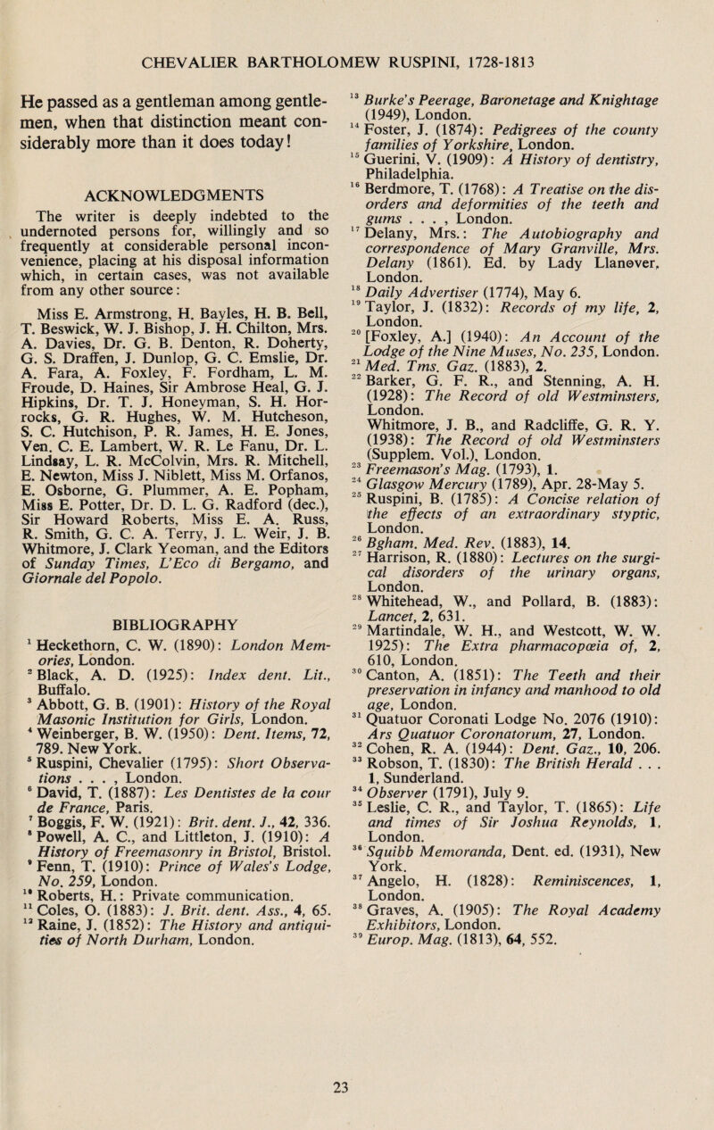 He passed as a gentleman among gentle¬ men, when that distinction meant con¬ siderably more than it does today! ACKNOWLEDGMENTS The writer is deeply indebted to the undernoted persons for, willingly and so frequently at considerable personal incon¬ venience, placing at his disposal information which, in certain cases, was not available from any other source: Miss E. Armstrong, H. Bayles, H. B. Bell, T. Beswick, W. J. Bishop, J. H. Chilton, Mrs. A. Davies, Dr. G. B. Denton, R. Doherty, G. S. Draffen, J. Dunlop, G. C. Emslie, Dr. A. Fara, A. Foxley, F. Fordham, L. M. Froude, D. Haines, Sir Ambrose Heal, G. J. Hipkins, Dr. T. J. Honeyman, S. H. Hor- rocks, G. R. Hughes, W. M. Hutcheson, S. C. Hutchison, P. R. James, H. E. Jones, Ven. C. E. Lambert, W. R. Le Fanu, Dr. L. Lindsay, L. R. McColvin, Mrs. R. Mitchell, E. Newton, Miss J. Niblett, Miss M. Orfanos, E. Osborne, G. Plummer, A. E. Popham, Miss E. Potter, Dr. D. L. G. Radford (dec.), Sir Howard Roberts, Miss E. A. Russ, R. Smith, G. C. A. Terry, J. L. Weir, J. B. Whitmore, J. Clark Yeoman, and the Editors of Sunday Times, L’Eco di Bergamo, and Giornale del Popolo. BIBLIOGRAPHY 1 Heckethorn, C. W. (1890): London Mem¬ ories, London. 2 Black, A. D. (1925): Index dent. Lit., Buffalo. 3 Abbott, G. B. (1901): History of the Royal Masonic Institution for Girls, London. 4 Weinberger, B. W. (1950): Dent. Items, 72, 789. New York. 5 Ruspini, Chevalier (1795): Short Observa¬ tions . . . , London. 6 David, T. (1887): Les Dentistes de la cour de France, Paris. 7 Boggis, F. W. (1921): Brit. dent. J., 42, 336. 8 Powell, A. C., and Littleton, J. (1910): A History of Freemasonry in Bristol, Bristol. * Fenn, T. (1910): Prince of Wales’s Lodge, No. 259, London. 18 Roberts, H.: Private communication. 11 Coles, O. (1883): J. Brit. dent. Ass., 4, 65. 13 Raine, J. (1852): The History and antiqui¬ ties of North Durham, London. 13 Burke’s Peerage, Baronetage and Knightage (1949), London. 14 Foster, J. (1874): Pedigrees of the county families of Yorkshire, London. 15 Guerini, V. (1909): A History of dentistry, Philadelphia. 16 Berdmore, T. (1768): A Treatise on the dis¬ orders and deformities of the teeth and gums . . . , London. 17 Delany, Mrs.: The Autobiography and correspondence of Mary Granville, Mrs. Delany (1861). Ed. by Lady Llanover, London. 18 Daily Advertiser (1774), May 6. 19 Taylor, J. (1832): Records of my life, 2, London. 20 [Foxley, A.] (1940): An Account of the Lodge of the Nine Muses, No. 235, London. 21 Med. Tms. Gaz. (1883), 2. 22 Barker, G. F. R., and Stenning, A. H. (1928): The Record of old Westminsters, London. Whitmore, J. B., and Radcliffe, G. R. Y. (1938): The Record of old Westminsters (Supplem. Vol.), London. 23 Freemason’s Mag. (1793), 1. 24 Glasgow Mercury (1789), Apr. 28-May 5. 25 Ruspini, B. (1785): A Concise relation of the effects of an extraordinary styptic, London. 26 Bgham. Med. Rev. (1883), 14. 27 Harrison, R. (1880): Lectures on the surgi¬ cal disorders of the urinary organs, London. 28 Whitehead, W., and Pollard, B. (1883): Lancet, 2, 631. 29 Martindale, W. H., and Westcott, W. W. 1925): The Extra pharmacopoeia of, 2, 610, London. 30 Canton, A. (1851): The Teeth and their preservation in infancy and manhood to old age, London. 31 Quatuor Coronati Lodge No. 2076 (1910): Ars Quatuor Coronatorum, 21, London. 32 Cohen, R. A. (1944): Dent. Gaz., 10, 206. 33 Robson, T. (1830): The British Herald . . . 1, Sunderland. 34 Observer (1791), July 9. 35 Leslie, C. R., and Taylor, T. (1865): Life and times of Sir Joshua Reynolds, 1, London. 36 Squibb Memoranda, Dent. ed. (1931), New York. 37 Angelo, H. (1828): Reminiscences, 1, London. 38 Graves, A. (1905): The Royal Academy Exhibitors, London. 39 Europ. Mag. (1813), 64, 552.