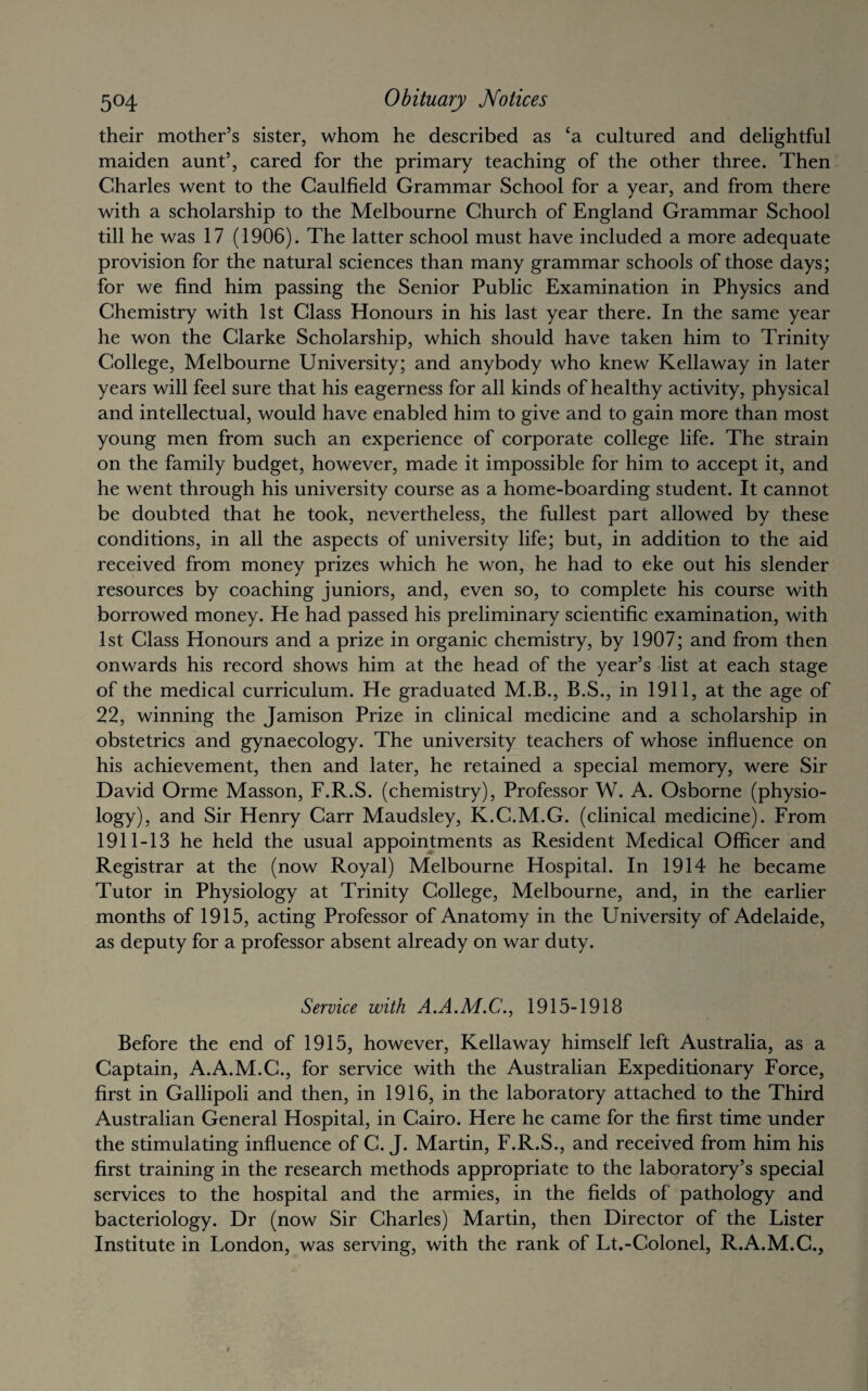 their mother’s sister, whom he described as ca cultured and delightful maiden aunt’, cared for the primary teaching of the other three. Then Charles went to the Caulfield Grammar School for a year, and from there with a scholarship to the Melbourne Church of England Grammar School till he was 17 (1906). The latter school must have included a more adequate provision for the natural sciences than many grammar schools of those days; for we find him passing the Senior Public Examination in Physics and Chemistry with 1st Class Honours in his last year there. In the same year he won the Clarke Scholarship, which should have taken him to Trinity College, Melbourne University; and anybody who knew Kellaway in later years will feel sure that his eagerness for all kinds of healthy activity, physical and intellectual, would have enabled him to give and to gain more than most young men from such an experience of corporate college life. The strain on the family budget, however, made it impossible for him to accept it, and he went through his university course as a home-boarding student. It cannot be doubted that he took, nevertheless, the fullest part allowed by these conditions, in all the aspects of university life; but, in addition to the aid received from money prizes which he won, he had to eke out his slender resources by coaching juniors, and, even so, to complete his course with borrowed money. He had passed his preliminary scientific examination, with 1st Class Honours and a prize in organic chemistry, by 1907; and from then onwards his record shows him at the head of the year’s list at each stage of the medical curriculum. He graduated M.B., B.S., in 1911, at the age of 22, winning the Jamison Prize in clinical medicine and a scholarship in obstetrics and gynaecology. The university teachers of whose influence on his achievement, then and later, he retained a special memory, were Sir David Orme Masson, F.R.S. (chemistry), Professor W. A. Osborne (physio¬ logy), and Sir Henry Carr Maudsley, K.C.M.G. (clinical medicine). From 1911-13 he held the usual appointments as Resident Medical Officer and Registrar at the (now Royal) Melbourne Hospital. In 1914 he became Tutor in Physiology at Trinity College, Melbourne, and, in the earlier months of 1915, acting Professor of Anatomy in the University of Adelaide, as deputy for a professor absent already on war duty. Service with A.A.M.C., 1915-1918 Before the end of 1915, however, Kellaway himself left Australia, as a Captain, A.A.M.C., for service with the Australian Expeditionary Force, first in Gallipoli and then, in 1916, in the laboratory attached to the Third Australian General Hospital, in Cairo. Here he came for the first time under the stimulating influence of C. J. Martin, F.R.S., and received from him his first training in the research methods appropriate to the laboratory’s special services to the hospital and the armies, in the fields of pathology and bacteriology. Dr (now Sir Charles) Martin, then Director of the Lister Institute in London, was serving, with the rank of Lt.-Colonel, R.A.M.C.,