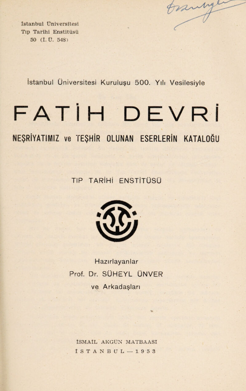 İstanbul Üniversitesi Tıp Tarihi Enstitüsü 50 (1. Ü. 548) İstanbul Üniversitesi Kuruluşu 500. Yılı Vesilesiyle FATİH DEVRİ NEŞRİYATIMIZ ve TEŞHİR OLUNAN ESERLERİN KATALOGU TIP TARİHİ ENSTİTÜSÜ Hazırlayanlar Prof. Dr. SÜHEYL ÜNVER ve Arkadaşları % İSMAİL AKGÜN MATBAASI