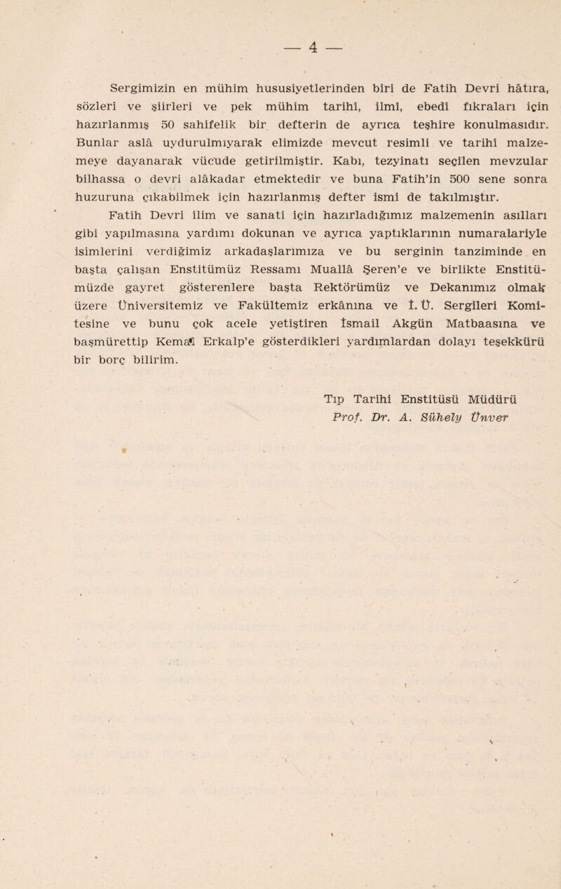 Sergimizin en mühim hususiyetlerinden biri de Fatih Devri hâtıra, sözleri ve şiirleri ve pek mühim tarihî, İlmî, ebedî fıkraları için hazırlanmış 50 sahifelik bir defterin de ayrıca teşhire konulmasıdır. Bunlar asla uydurulmıyarak elimizde mevcut resimli ve tarihî malze¬ meye dayanarak vücude getirilmiştir. Kabı, tezyinatı secilen mevzular bilhassa o devri alâkadar etmektedir ve buna Fatih’in 500 sene sonra huzuruna çıkabilmek için hazırlanmış defter ismi de takılmıştır. Fatih Devri ilim ve sanati için hazırladığımız malzemenin asıllan gibi yapılmasına yardımı dokunan ve ayrıca yaptıklarının numaralariyle isimlerini verdiğimiz arkadaşlarımıza ve bu serginin tanziminde en başta çalışan Enstitümüz Ressamı Muallâ Şeren’e ve birlikte Enstitü¬ müzde gayret gösterenlere başta Rektörümüz ve Dekanımız olmak üzere Üniversitemiz ve Fakültemiz erkânına ve î. Ü. Sergileri Komi¬ tesine ve bunu çok acele yetiştiren İsmail Akgün Matbaasına ve başmürettip Kema*l Erkalp’e gösterdikleri yardımlardan dolayı teşekkürü bir borç bilirim. Tıp Tarihi Enstitüsü Müdürü Prof. Dr. A. Sühely Ünver