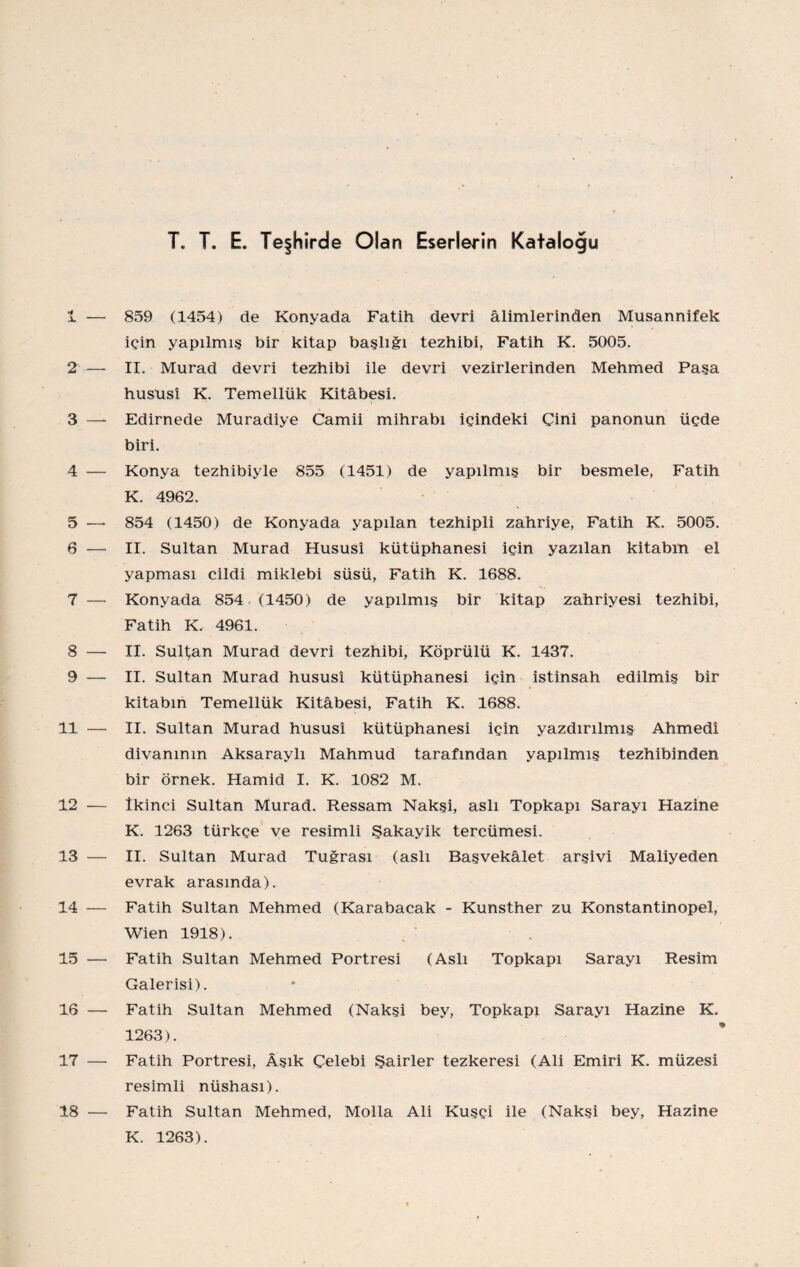 T. T. E. Teşhirde Olan Eserlerin Katalogu 1 — 859 (1454) de Konyada Fatih devri âlimlerinden Musannif ek için yapılmış bir kitap başlığı tezhibi, Fatih K. 5005. 2 — II. Murad devri tezhibi ile devri vezirlerinden Mehmed Paşa hususî K. Temellük Kitabesi. 3 — Edirnede Muradiye Camii mihrabı içindeki Çini panonun üçde biri. 4 — Konya tezhibiyle 855 (1451) de yapılmış bir besmele, Fatih K. 4962. 5 —• 854 (1450) de Konyada yapılan tezhipli zahriye, Fatih K. 5005. 6 — II. Sultan Murad Hususî kütüphanesi için yazılan kitabın el yapması cildi miklebi süsü, Fatih K. 1688. 7 — Konyada 854 (1450) de yapılmış bir kitap zahriyesi tezhibi, Fatih K. 4961. 8 — II. Sultan Murad devri tezhibi, Köprülü K. 1437. 9 — II. Sultan Murad hususî kütüphanesi için istinsah edilmiş bir kitabın Temellük Kitabesi, Fatih K. 1688. 11 — II. Sultan Murad hususî kütüphanesi için yazdırılmış Ahmedî divanının AksaraylI Mahmud tarafından yapılmış tezhibinden bir örnek. Hamid I. K. 1082 M. 12 — ikinci Sultan Murad. Ressam Nakşi, aslı Topkapı Sarayı Hazine K. 1263 türkçe ve resimli Şakayik tercümesi. 13 — II. Sultan Murad Tuğrası (aslı Başvekâlet arşivi Mâliyeden evrak arasında). 14 — Fatih Sultan Mehmed (Karabacak - Kunsther zu Konstantinopel, Wien 1918). 15 — Fatih Sultan Mehmed Portresi (Aslı Topkapı Sarayı Resim Galerisi). 16 — Fatih Sultan Mehmed (Nakşi bey, Topkapı Sarayı Hazine K. 1263). 17 — Fatih Portresi, Âşık Çelebi Şairler tezkeresi (Ali Emiri K. müzesi resimli nüshası). 18 — Fatih Sultan Mehmed, Molla Ali Kuşçi ile (Nakşi bey. Hazine K. 1263).