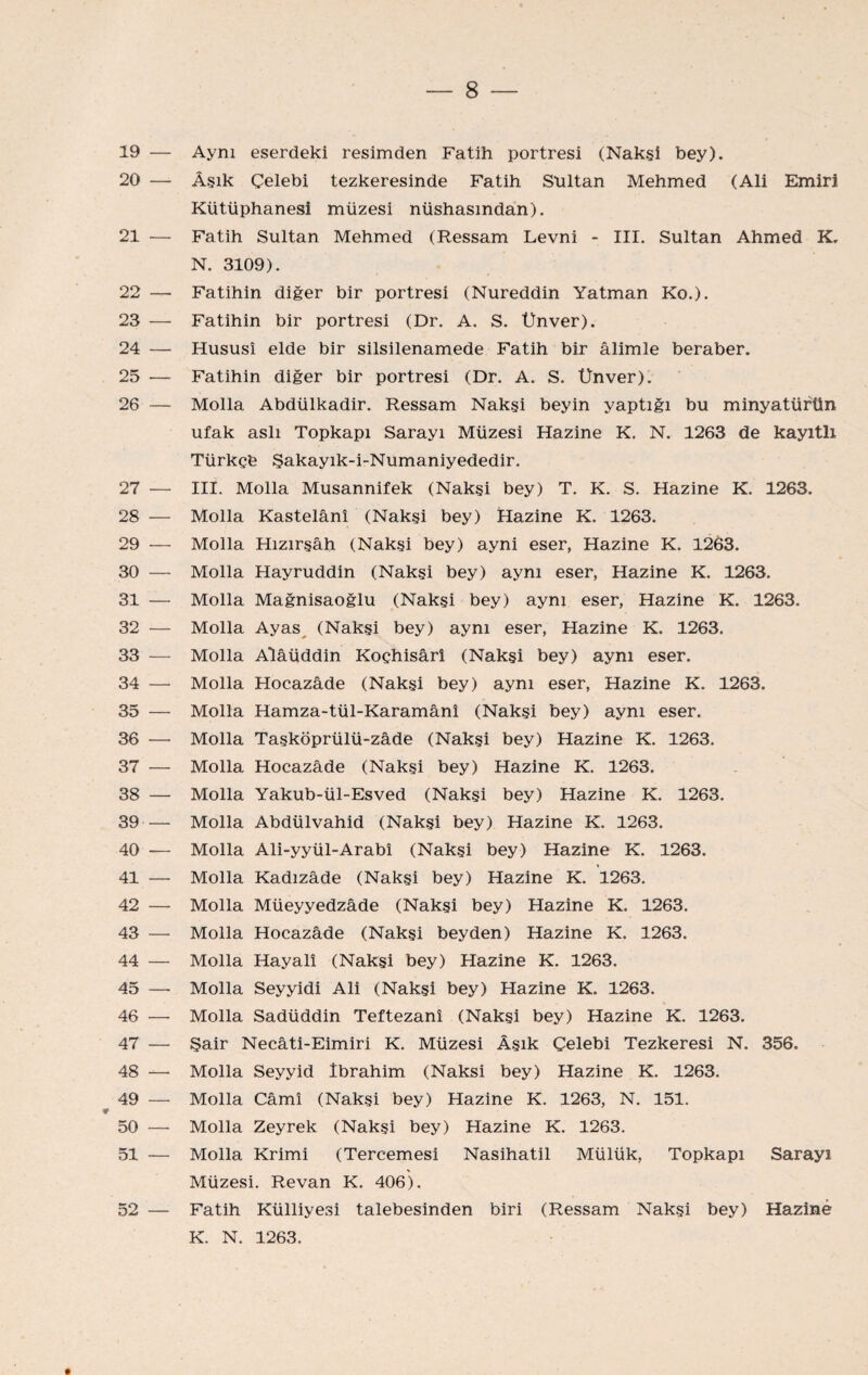 19 — Aynı eserdeki resimden Fatih portresi (Naksî bey). 20 — Âşık Çelebi tezkeresinde Fatih Stıltan Mehmed (Ali Emiri Kütüphanesi müzesi nüshasından). 21 — Fatih Sultan Mehmed (Ressam Levni - III. Sultan Ahmed K. N. 3109). 22 — Fatihin diğer bir portresi (Nureddin Yatman Ko.). 23 — Fatihin bir portresi (Dr. A. S. Unver). 24 — Hususî elde bir silsilenamede Fatih bir âlimle beraber. 25 — Fatihin diğer bir portresi (Dr. A. S. Ünver). 26 — Molla Abdülkadir. Ressam Nakşi beyin yaptığı bu minyatürün ufak aslı Topkapı Sarayı Müzesi Hazine K. N. 1263 de kayıtlı Türkçe Şakayık-i-Numaniyededir. 27 — III. Molla Musannifek (Naksi bey) T. K. S. Hazine K. 1263. 28 — Molla Kastelânî (Nakşi bey) Hazine K. 1263. 29 — Molla Hızırşâh (Nakşi bey) ayni eser, Hazine K. 1263. 30 — Molla Hayruddin (Nakşi bey) aynı eser, Hazine K. 1263. 31 — Molla Mağnisaoğlu (Nakşi bey) aynı eser. Hazine K. 1263. 32 — Molla Ayas^ (Nakşi bey) aynı eser, Hazine K. 1263. 33 — Molla Alâüddin Koçhisârî (Nakşi bey) aynı eser. 34 — Molla Hocazâde (Nakşi bey) aynı eser. Hazine K. 1263. 35 — Molla Hamza-tül-Karamânî (Nakşi bey) aynı eser. 36 — Molla Taşköprülü-zâde (Nakşi bey) Hazine K. 1263. 37 —• Molla Hocazâde (Nakşi bey) Hazine K. 1263. 38 — Molla Yakub-ül-Esved (Nakşi bey) Hazine K. 1263. 39 — Molla Abdülvahid (Nakşi bey) Hazine K. 1263. 40 — Molla Ali-yyül-Arabî (Nakşi bey) Hazine K. 1263. 41 — Molla Kadızâde (Nakşi bey) Hazine K. 1263. 42 — Molla Müeyyedzâde (Nakşi bey) Hazine K. 1263. 43 — Molla Hocazâde (Nakşi beyden) Hazine K. 1263. 44 — Molla Hayalî (Nakşi bey) Hazine K. 1263. 45 — Molla Seyyidi Ali (Nakşi bey) Hazine K. 1263. 46 — Molla Sadüddin Teftezanî (Nakşi bey) Hazine K. 1263. 47 — Şair Necâti-Eimiri K. Müzesi Âşık Çelebi Tezkeresi N. 356. 48 — Molla Seyyid İbrahim (Naksi bey) Hazine K. 1263. 49 — Molla Çâmî (Nakşi bey) Hazine K. 1263, N. 151. ¥ 50 — Molla Zeyrek (Nakşi bey) Hazine K. 1263. 51 — Molla Krimi (Tercemesi Nasihatil Mülük, Topkapı Sarayı Müzesi. Revan K. 406). 52 — Fatih Külliyesi talebesinden biri (Ressam Nakşi bey) Hazine K. N. 1263.