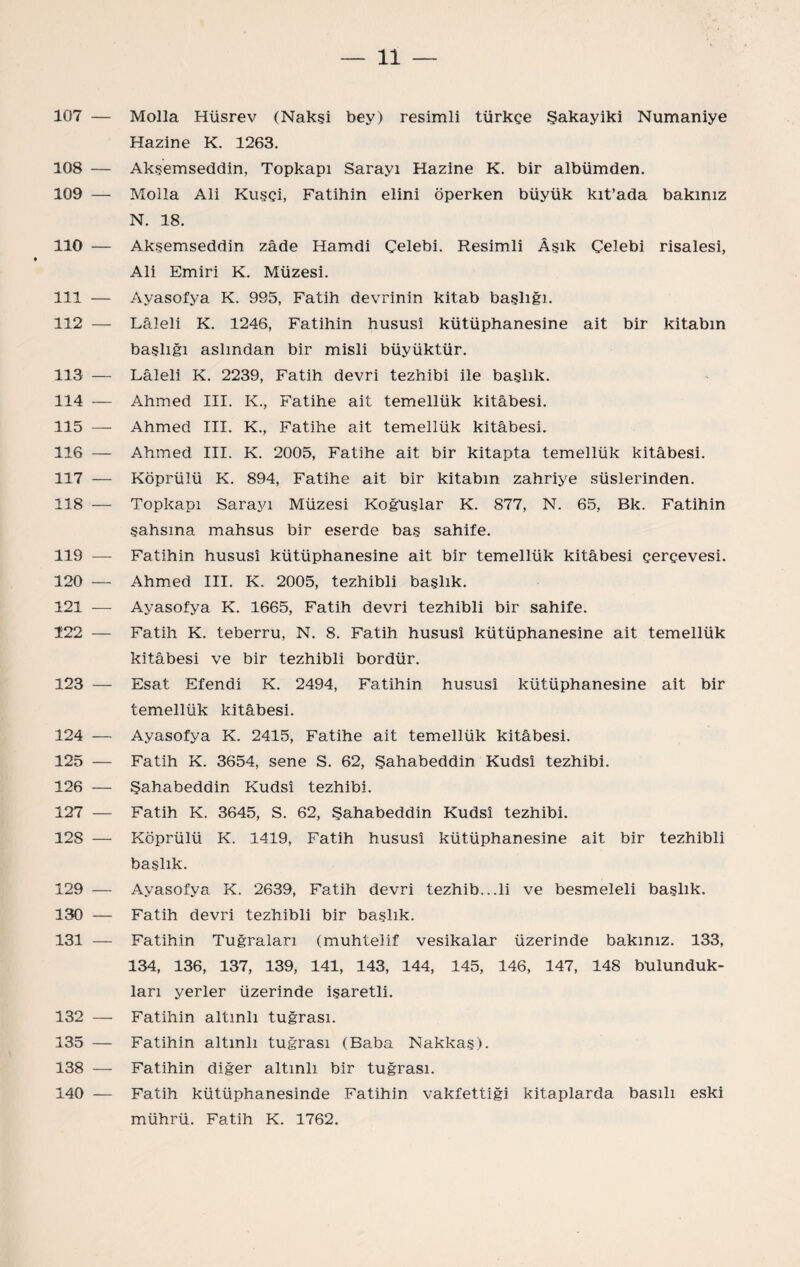 107 — Molla Hüsrev (Nakşi bey) resimli türkçe Şakayiki Numaniye Hazine K. 1263. 108 — Akşemseddin, Topkapı Sarayı Hazine K. bir albümden. 109 — Molla Ali Kuşçi, Fatihin elini öperken büyük kıt’ada bakınız N. 18. 110 — Akşemseddin zade Hamdi Çelebi. Resimli Âşık Çelebi risalesi, Ali Emiri K. Müzesi. 111 — Ayasofya K. 995, Fatih devrinin kitab başlığı. 112 — Lâleli K. 1246, Fatihin hususî kütüphanesine ait bir kitabın başlığı aslından bir misli büyüktür. 113 — Lâleli K. 2239, Fatih devri tezhibi ile başlık. 114 — Ahmed III. K., Fatihe ait temellük kitâbesi. 115 — Ahmed III. K., Fatihe ait temellük kitâbesi. 116 — Ahmed III. K. 2005, Fatihe ait bir kitapta temellük kitâbesi. 117 — Köprülü K. 894, Fatihe ait bir kitabın zahriye süslerinden. 118 — Topkapı Sarayı Müzesi Koğuşlar K. 877, N. 65, Bk. Fatihin şahsına mahsus bir eserde baş sahile. 119 — Fatihin hususî kütüphanesine ait bir temellük kitâbesi çerçevesi. 120 — Ahm-ed III. K. 2005, tezhibli başlık. 121 — Ayasofya K. 1665, Fatih devri tezhibli bir sahife. 122 — Fatih K. teberru, N. 8. Fatih hususî kütüphanesine ait temellük kitâbesi ve bir tezhibli bordür. 123 — Esat Efendi K. 2494, Fatihin hususî kütüphanesine ait bir temellük kitâbesi. 124 — Ayasofya K. 2415, Fatihe ait temellük kitâbesi. 125 — Fatih K. 3654, sene S. 62, Şahabeddin Kudsî tezhibi. 126 — Şahabeddin Kudsî tezhibi. 127 — Fatih K. 3645, S. 62, Şahabeddin Kudsî tezhibi. 128 — Köprülü K. 1419, Fatih hususî kütüphanesine ait bir tezhibli başlık. 129 — Ayasofya K. 2639, Fatih devri tezhib...li ve besmeleli başlık. 130 — Fatih devri tezhibli bir başlık. 131 — Fatihin Tuğraları (muhtelif vesikalar üzerinde bakınız. 133, 134, 136, 137, 139, 141, 143, 144, 145, 146, 147, 148 bulunduk¬ ları yerler üzerinde işaretli. 132 — Fatihin altınlı tuğrası. 135 — Fatihin altınlı tuğrası (Baba Nakkaş). 138 — Fatihin diğer altınlı bir tuğrası. 140 — Fatih kütüphanesinde Fatihin vakfettiği kitaplarda basılı eski mührü. Fatih K. 1762.