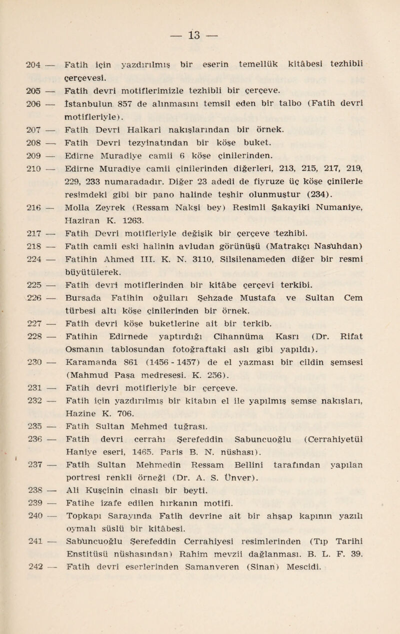 204 — Fatih için yazdırılmış bir eserin temellük kitabesi tezhibli çerçevesi. 205 — Fatih devri motiflerimizle tezhibli bir çerçeve. 206 — îstanbulun 857 de alınmasını temsil eden bir talbo (Fatih devri motifleriyle). 207 — Fatih Devri Halkari nakışlarından bir örnek. 208 —■ Fatih Devri tezyinatından bir köşe buket. 209 — Edirne Muradiye camii 6 köşe çinilerinden. 210 — Edirne Muradiye camii çinilerinden diğerleri, 213, 215, 217, 219, 229, 233 numaradadır. Diğer 23 adedi de fiyruze üç köse çinilerle resimdeki gibi bir pano halinde teşhir olunmuştur (234). 216 — Molla Zeyrek (Ressam Nakşi bey) Resimli Şakayiki Numaniye, Haziran K. 1263. 217 — Fatih Devri motifleriyle değişik bir çerçeve tezhibi. 218 — Fatih camii eski halinin avludan görünüşü (Matrakçı Nasühdan) 224 — Fatihin Ahmed III. K. N. 3110, Silsilenameden diğer bir resmi büyütülerek. 225 — Fatih devri motiflerinden bir kitâbe çerçevi terkibi. 226 — Bursada Fatihin oğulları Şehzade Mustafa ve Sultan Cem türbesi altı köşe çinilerinden bir örnek. 227 — Fatih devri köse buketlerine ait bir terkib. 228 — Fatihin Edirnede yaptırdığı Cihannüma Kasrı (Dr. Rifat Osmanm tablosundan fotoğraftaki aslı gibi yapıldı). 230 — Karamanda 861 (1456-1457) de el yazması bir cildin şemsesi (Mahmud Paşa medresesi. K. 256). 231 — Fatih devri motifleriyle bir çerçeve. 232 — Fatih için yazdırılmış bir kitabın el ile yapılmış şemse nakışları, Hazine K. 706. 235 — Fatih Sultan Mehmed tuğrası. 236 — Fatih devri cerrahı Şeref eddin Sabuncuoğlu (Cerrahiyetül Haniye eseri, 1465. Paris B. N. nüshası). 237 — Fatih Sultan Mehmedin Ressam Bellini tarafından yapılan portresi renkli örneği (Dr. A. S. Ünver). 238 — Ali Kuşçinin cinaslı bir beyti. 239 — Fatihe izafe edilen hırkanın motifi. 240 — Topkapı Sarayında Fatih devrine ait bir ahşap kapının yazılı oymalı süslü bir kitabesi. 241 — Sabüncuoğlu Şeref eddin Cerrahiyesi resimlerinden (Tıp Tarihi Enstitüsü nüshasından) Rahim mevzii dağlanması. B. L. F. 39. 242 — Fatih devri eserlerinden Saman veren (Sinan) Mescidi.