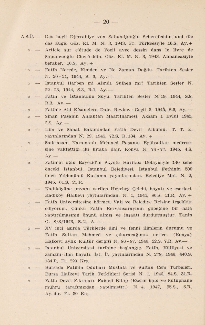 A.S.Ü.— » — » » » Das buch Djerrahiye von Sabundjuoğlu Scherefeddin und die das auge. Göz. Kİ. M. N. 3, 1943, Fr. Türkçesiyle 16.S, Ay.+ Article sur e’etude de l’oeil avec dessin dans le livre de Sabuncuoğlu Cherfeddin. Göz. Kİ. M. N, 3, 1943, Almancasiyle beraber, 16.S, Ay. + Fatih Nerede, Kimden ve Ne Zaman Doğdu. Tarihten Sesler N. 20- 21, 1944, S. 3, Ay.— İstanbul Harben mi Alındı. Sulhen mi? Tarihten Sesler N. 22-23, 1944, S.3, R.l, Ay.— Fatih ve îstanbulun Suyu. Tarihten Sesler N. 19, 1944, S.8, R.3, Ay. — Fatih’e Aid Efsanelere Dair. Review - Geçit 5. 1945, S.3, Ay. — Sinan Paşanın Ahlâktan Maarifnâmesi. Akşam 1 Eylül 1945, 2.S, Ay.— İlim ve Sanat Bakımından Fatih Devri Albümü. T. T. E. yayınlarından N. 29, 1945, 72.S, R. 134, Ay. 4- Sadrıazam Karamanlı Mehmed Paşanın Eyübsultan medrese¬ sine vakfettiği iki kitaba dair. Konya N. 74 - 77, 1945, 4.S, Ay .— Fatih’in oğlu Bayezid’in Suyolu Haritası Dolayısiyle 140 sene önceki İstanbul. İstanbul Belediyesi, İstanbul Fethinin 500 üncü Yıldönümü Kutlama yayınlarından. Belediye Mat. N. 2, 1945, 61.S, 21.R. Kadıköy’üne unvanı verilen Hızırbey Çelebi, hayatı ve eserleri. Kadıköy Halkevi yayınlarından. N. 1, 1945, 80.S, ll.R, Ay. Fatih Üniversitesine hörmet. Vali ve Belediye Reisine teşekkür ediyorum. Çünkü Fatih Kervansarayının göbeğine bir halâ yaptırılmasının önünü almış ve inşaatı durdurmuştur. Tanin G. 8/3/1946, S. 2, A. — . XV inci asırda Türklerde dinî ve fennî ilimlerin durumu ve Fatih Sultan Mehmed ve çıkaracağımız netice. (Konya) Halkevi aylık Kültür dergisi N. 86 - 87, 1946, 22.S, 7.R, Ay.— İstanbul Üniversitesi tarihine başlangıç. Fatih, Külliyesi ve zamanı ilim hayatı. İst. Ü. yayınlarından N. 278, 1946, 440.S, 134.R, Fi. 220 Krş. Bursada Fatihin Oğulları Mustafa ve Sultan Cem Türbeleri. Bursa Halkevi Tarik Tetkikleri Serisi N. 1, 1946, 84.S, 31.R. Fatih Devri Fıkraları. Faideli Kitap (Eserin kabı ve kütüphane mührü tarafımızdan yapılmıştır.) N. 4, 1947, 55.S., 5.R, Ay. dır. Fi. 50 Krş.