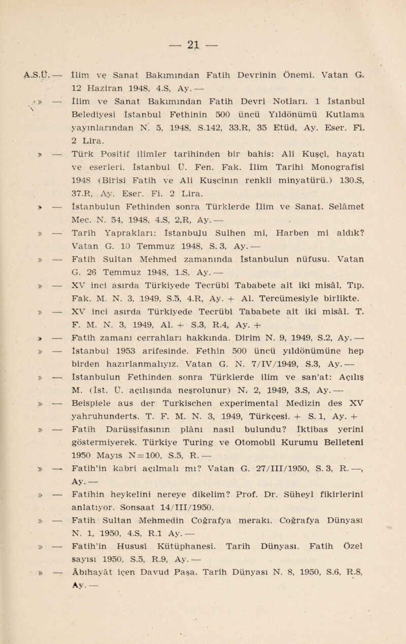 A.S.Ü.— •» — \ > — » — » — » — » — > — » — » — » — » — » » — » — » — » — İlim ve Sanat Bakımından Fatih Devrinin Önemi. Vatan G. 12 Haziran 1948, 4.S, Ay.— İlim ve Sanat Bakımından Fatih Devri Notları. 1 İstanbul Belediyesi İstanbul Fethinin 500 üncü Yıldönümü Kutlama yayınlarından n’. 5, 1948, S.142, 33.R, 35 Etüd, Ay. Eser. Fi. 2 Lira. Türk Positif ilimler tarihinden bir bahis: Ali Kuşçî, hayatı ve eserleri. İstanbul Ü. Fen. Fak. İlim Tarihi Monografisi 1948 (Birisi Fatih ve Ali Kuşcînm renkli minyatürü.) 130.S, 37.R, Ay. Eser. Fi. 2 Lira. İstanbulun Fethinden sonra Türklerde İlim ve Sanat. Selâmet Mec. N. 54, 1948, 4.S, 2,R, Ay.— Tarih Yaprakları: İstanbulu Sulhen mi. Harben mi aldık? Vatan G. 10 Temmuz 1948, S. 3, Ay. — Fatih Sultan Mehmed zamanında İstanbulun nüfusu. Vatan G. 26 Temmuz 1948, l.S, Ay. — XV inci asırda Türkiyede Tecrübî Tababete ait iki misâl, Tıp. Fak. M. N. 3, 1949, S.5, 4.R, Ay. + Al. Tercümesiyle birlikte. XV inci asırda Türkiyede Tecrübî Tababete ait iki misâl. T. F. M. N. 3, 1949, Al. 4- S.3, R.4, Ay. -H Fatih zamanı cerrahları hakkında. Dirim N. 9, 1949, S.2, Ay.— İstanbul 1953 arifesinde. Fethin 500 üncü yıldönümüne hep birden hazırlanmalıyız. Vatan G. N. 7/İV/1949, S.3, Ay.— İstanbulun Fethinden sonra Türklerde ilim ve san’at: Açılış M. (İst. Ü. açılışında neşrolunur) N. 2, 1949, 3.S, Ay.— Beispiele aus der Turkischen experimental Medizin des XV yahruhunderts. T. F. M. N. 3, 1949, Türkçesi. + S. 1, Ay. + Fatih Darüşşifasının plânı nasıl bulundu? İktibas yerini göstermiyerek. Türkiye Turing ve Otomobil Kurumu Belleteni 1950 Mayıs N = 100, S.5, R.— Fatih’in kabri açılmalı mı? Vatan G. 27/I1İ/1950, S. 3, R. —, Ay. — Fatihin heykelini nereye dikelim? Prof. Dr. Süheyl fikirlerini anlatıyor. Sonsaat 14/Iİİ/1950. Fatih Sultan Mehmedin Coğrafya merakı. Coğrafya Dünyası N. 1, 1950, 4.S, R.l Ay.— Fatih’in Hususî Kütüphanesi. Tarih Dünyası. Fatih Özel sayısı 1950, S.5, R.9, Ay. — Âbıhayât içen Davud Paşa. Tarih Dünyası N. 8, 1950, S.6, R.8, Ay. —