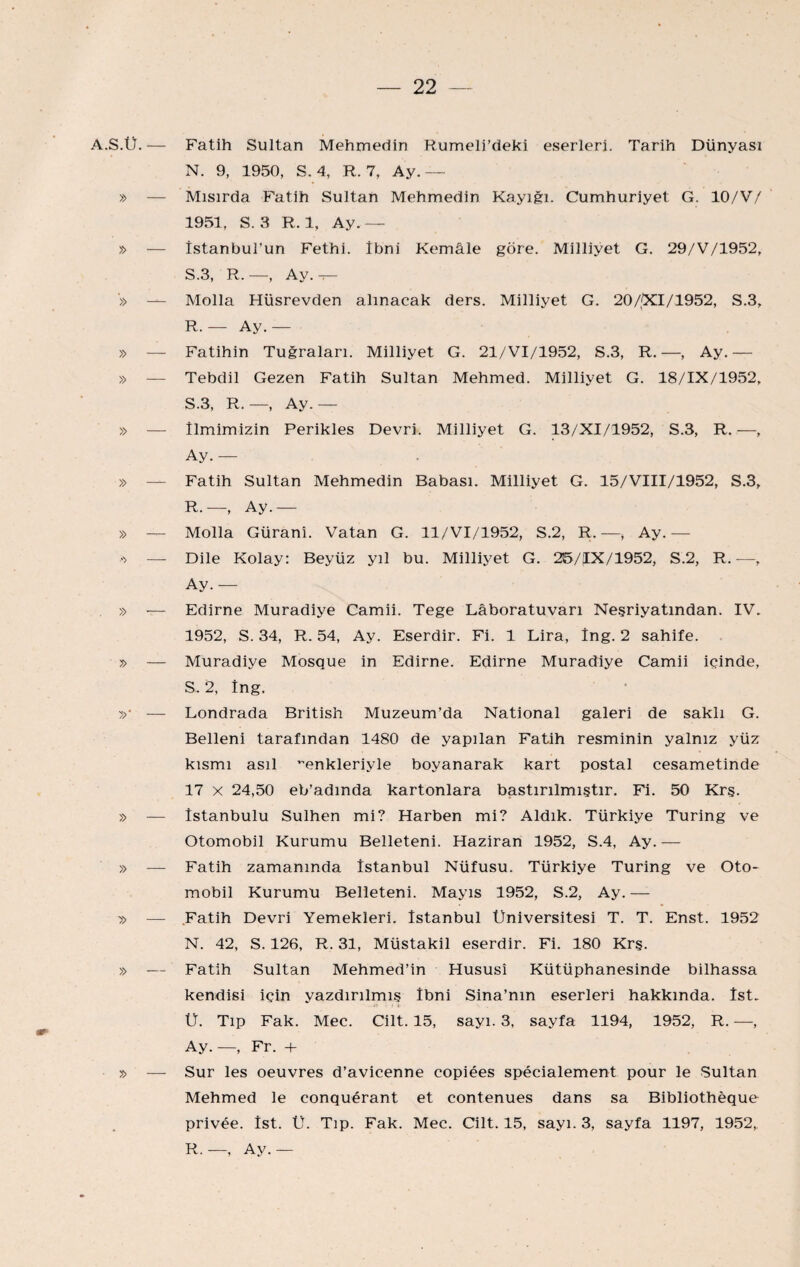 A.S.Ü.— Fatih Sultan Mehmedin Rumeli’deki eserleri. Tarih Dünyası N. 9, 1950, S. 4, R. 7, Ay.— » — Mısırda Fatih Sultan Mehmedin Kayığı. Cumhuriyet G. 10/V/ 1951, S. 3 R. 1, Ay.— » — İstanbul’un Fethi. İbni Kemâle göre. Milliyet G. 29/V/1952, S.3, R.—, Ay.^ ■» — Molla Hüsrevden alınacak ders. Milliyet G. 20/;Xl/1952, S.3, R. — Ay.— » — Fatihin Tuğraları. Milliyet G. 21/VI/1952, S.3, R. —, Ay.— » — Tebdil Gezen Fatih Sultan Mehmed. Milliyet G. 18/IX/1952, S. 3, R.—, Ay.— » — İlmimizin Perikles Devri. Milliyet G. 13/XI/1952, S.3, R. —, Ay.— » — Fatih Sultan Mehmedin Babası. Milliyet G. 15/VIII/1952, S.3, R. —, Ay.— » — Molla Güranî. Vatan G. ll/VI/1952, S.2, R. —, Ay.— — Dile Kolay: Beyüz yıl bu. Milliyet G. 25/IX/1952, S.2, R.—, Ay.— » — Edirne Muradiye Camii. Tege Lâboratuvarı Neşriyatından. IV. 1952, S. 34, R. 54, Ay. Eserdir. Fi. 1 Lira, İng. 2 sahife. y> — Muradiye Mosque in Edirne. Edirne Muradiye Camii içinde, S. 2, İng. —- Londrada British Muzeum’da National galeri de saklı G. Belleni tarafından 1480 de yapılan Fatih resminin yalnız yüz kısmı asıl ’enkleriyle boyanarak kart postal cesametinde 17 X 24,50 eb’admda kartonlara bastırılmıştır. Fi. 50 Krş. » — İstanbulu Sulhen mi? Harben mi? Aldık. Türkiye Turing ve Otomobil Kurumu Belleteni. Haziran 1952, S.4, Ay. — » — Fatih zamanında İstanbul Nüfusu. Türkiye Turing ve Oto¬ mobil Kurumu Belleteni. Mayıs 1952, S.2, Ay. — » — .Fatih Devri Yemekleri. İstanbul Üniversitesi T. T. Enst. 1952 N. 42, S. 126, R. 31, Müstakil eserdir. Fi. 180 Krş. » — Fatih Sultan Mehmed’in Hususî Kütüphanesinde bilhassa kendisi için yazdırılmış İbni Sina’nın eserleri hakkında. İst. Ü. Tıp Fak. Mec. Cilt. 15, sayı. 3, sayfa 1194, 1952, R. —, Ay. —, Fr. -h x> — Sur les oeuvres d’avicenne copiees specialement pour le Sultan Mehmed le conguerant et contenues dans sa Bibliotheque privee. İst. Ü. Tıp. Fak. Mec. Cilt. 15, sayı. 3, sayfa 1197, 1952, R.—, Ay.—