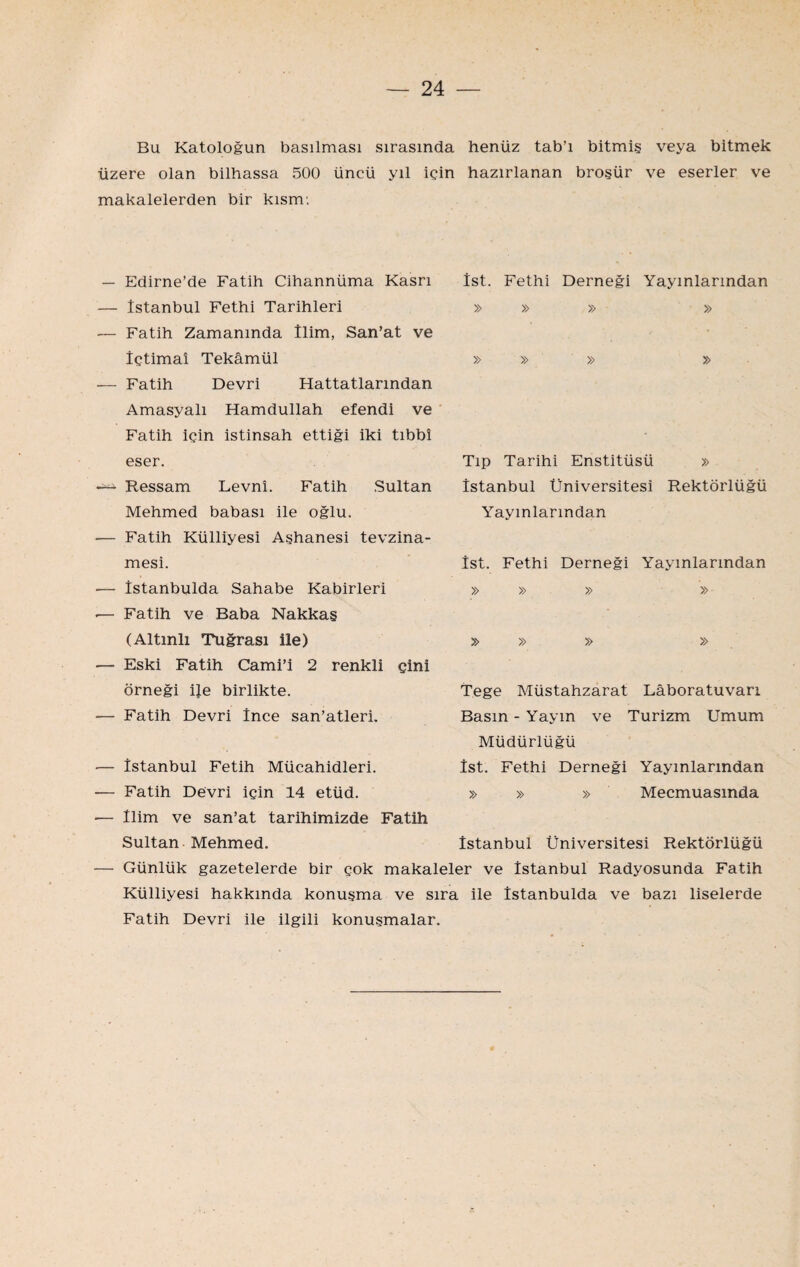 Bu Katoloğun basılması sırasında henüz tab’ı bitmiş veya bitmek üzere olan bilhassa 500 üncü yıl için hazırlanan broşür ve eserler ve makalelerden bir kısm; — Edirne’de Fatih Cihannüma Kasrı — İstanbul Fethi Tarihleri — Fatih Zamanında İlim, San’at ve İçtimaî Tekâmül ■— Fatih Devri Hattatlarından AmasyalI Hamdullah efendi ve Fatih için istinsah ettiği iki tıbbî eser. Ressam Levnî. Fatih Sultan Mehmed babası ile oğlu. — Fatih Külliyesi Aşhanesi tevzina- mesi. ■— îstanbulda Sahabe Kabirleri .— Fatih ve Baba Nakkaş (Altınlı Tuğrası ile) — Eski Fatih Cami’i 2 renkli çini örneği i}e birlikte. — Fatih Devri İnce san’atleri. İst. Fethi Derneği Yayınlarından » Tıp Tarihi Enstitüsü » İstanbul Üniversitesi Rektörlüğü Yayınlarından İst. Fethi Derneği Yayınlarından » » » » » » Tege Müstahzarat Lâboratuvarı Basın - Yayın ve Turizm Umum Müdürlüğü İst. Fethi Derneği Yayınlarından » » » Mecmuasında — İstanbul Fetih Mücahidleri. — Fatih Devri için 14 etüd. — İlim ve san’at tarihimizde Fatih Sultan Mehmed. — Günlük gazetelerde bir çok makaleler ve İstanbul Radyosunda Fatih Külliyesi hakkında konuşma ve sıra ile Îstanbulda ve bazı liselerde Fatih Devri ile ilgili konuşmalar. İstanbul Üniversitesi Rektörlüğü