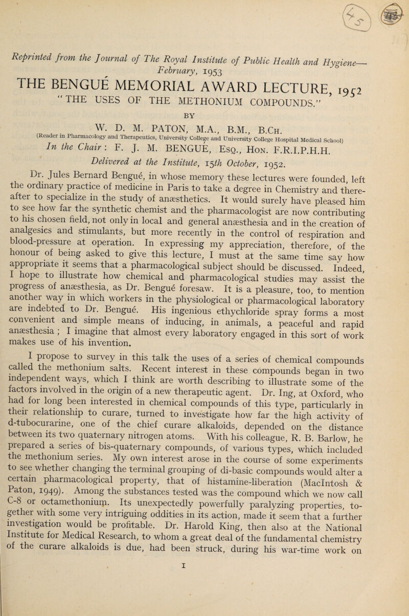 Reprinted from the Journal of The Royal Institute of Public Health and Hygiene— February, 1953 THE BENGUE MEMORIAL AWARD LECTURE, i9r2 “ THE USES OF THE METHONIUM COMPOUNDS.” BY W. D. M. PATON, M.A., B.M., B.Ch. (Reader m Pharmacology and Therapeutics, University College and University College Hospital Medical School) In the Chair: F. J. M. BENGUE, Esq., Hon. F.R.LP.H.H. Delivered at the Institute, 15th October, 1952. Dr. Jules Bernard Bengue, in whose memory these lectures were founded, left the ordinary practice of medicine in Paris to take a degree in Chemistry and there¬ after to specialize in the study of anaesthetics. It would surely have pleased him to see how far the synthetic chemist and the pharmacologist are now contributing to his chosen field, not only in local and general anaesthesia and in the creation of analgesics and stimulants, but more recently in the control of respiration and blood-pressure at operation.. In expressing my appreciation, therefore, of the honour of being asked to give this lecture, I must at the same time say how appropriate it seems that a pharmacological subject should be discussed. Indeed I hope to illustrate how chemical and pharmacological studies may assist the progress of anesthesia, as Dr. Bengue foresaw. It is a pleasure, too, to mention another way m which workers in the physiological or pharmacological laboratory are indebted to Dr. Bengue. His ingenious ethychloride spray forms a most convenient and simple means of inducing, in animals, a peaceful and rapid anesthesia ; I imagine that almost every laboratory engaged in this sort of work makes use of his invention. I propose to survey in this talk the uses of a series of chemical compounds called the methonium salts. Recent interest in these compounds began in two independent ways, which I think are worth describing to illustrate some of the factors involved in the origin of a new therapeutic agent. Dr. Ing, at Oxford, who had for long been interested in chemical compounds of this type, particularly in tneii relationship to curare, turned to investigate how far the high activity of d-tubocurarine, one of the chief curare alkaloids, depended on the distance between its two quaternary nitrogen atoms. With his colleague, R. B. Barlow, he prepared a series of bis-quaternary compounds, of various types, which included the methonium series. My own interest arose in the course of some experiments to see whether changing the terminal grouping of di-basic compounds would alter a certain pharmacological property, that of histamine-liberation (Macintosh & Paton, 1949). Among the substances tested was the compound which we now call C 8 or octamethonium. Its unexpectedly powerfully paralyzing properties, to¬ gether with some very intriguing oddities in its action, made it seem that a further investigation would be profitable. Dr. Harold King, then also at the National Institute for Medical Research, to whom a great deal of the fundamental chemistry of the curare alkaloids is due, had been struck, during his war-time work on