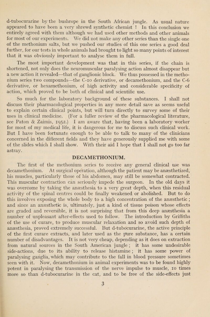 appeared to have been a very shrewd synthetic chemist ! In this conclusion we entirely agreed with them although we had used other methods and other animals for most of our experiments. We did not make any other series than the single one of the methonium salts, but we pushed our studies of this one series a good deal further, for our tests in whole animals had brought to light so many points of interest that it was obviously important to analyse them in full. The most important development was that in this series, if the chain is shortened, not only does the neuromuscular paralysing action almost disappear but a new action it revealed—that of ganglionic block. We thus possessed in the metho¬ nium series two compounds—the C-io derivative, or decamethonium, and the C-6 derivative, or hexamethonium, of high activity and considerable specificity of action, which proved to be both of clinical and scientific use. So much for the laboratory background of these substances. I shall not discuss their pharmacological properties in any more detail save as seems useful to explain certain clinical points, but will turn directly to survey some of their uses in clinical medicine. (For a fuller review of the pharmacological literature, see Pat on & Zaimis, 1952.) I am aware that, having been a laboratory worker for most of my medical life, it is dangerous for me to discuss such clinical work. But I have been fortunate enough to be able to talk to many of the clinicians concerned in the different fields and they have generously supplied me with some of the slides which I shall show. With their aid I hope that I shall not go too far astray. DECAMETHONIUM. The first of the methonium series to receive any general clinical use was decamethonium. At surgical operation, although the patient may be anaesthetized, his muscles, particularly those of his abdomen, may still be somewhat contracted. This muscular contraction can seriously impede the surgeon. In the old days it was overcome by taking the anaesthesia to a very great depth, when this residual activity of the spinal centres could be finally weakened or abolished. But to do this involves exposing the whole body to a high concentration of the anaesthetic ; and since an anaesthetic is, ultimately, just a kind of tissue poison whose effects are graded and reversible, it is not surprising that from this deep anaesthesia a number of unpleasant after-effects used to follow. The introduction by Griffiths of the use of curare, to produce muscular relaxation and so avoid such depth of anaesthesia, proved extremely successful. But d-tubocurarine, the active principle of the first curare extracts, and later used as the pure substance, has a certain number of disadvantages. It is not very cheap, depending as it does on extraction from natural sources in the South American jungle ; it has some undesirable side-actions, due to its ability to release histamine; it has some power of paralysing ganglia, which may contribute to the fall in blood pressure sometimes seen with it. Now, decamethonium in animal experiments was to be found highly potent in paralysing the transmission of the nerve impulse to muscle, 10 times more so than d-tubocurarine in the cat, and to be free of the side-effects just 3