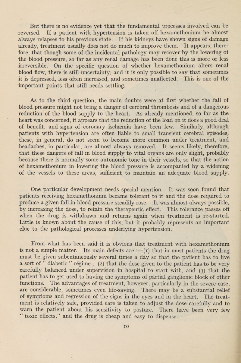 But there is no evidence yet that the fundamental processes involved can be reversed. If a patient with hypertension is taken off hexamethonium he almost always relapses to his previous state. If his kidneys have shown signs of damage already, treatment usually does not do much to improve them. It appears, there¬ fore, that though some of the incidental pathology may recover by the lowering of the blood pressure, so far as any renal damage has been done this is more or less irreversible. On the specific question of whether hexamethonium alters renal blood flow, there is still uncertainty, and it is only possible to say that sometimes it is depressed, less often increased, and sometimes unaffected. This is one of the important points that still needs settling. As to the third question, the main doubts were at first whether the fall of blood pressure might not bring a danger of cerebral thrombosis and of a dangerous reduction of the blood supply to the heart. As already mentioned, so far as the heart was concerned, it appears that the reduction of the load on it does a good deal of benefit, and signs of coronary ischaemia have been few. Similarly, although patients with hypertension are often liable to small transient cerebral episodes, these, in general, do not seem to become more common under treatment, and headaches, in particular, are almost always removed. It seems likely, therefore, that these dangers of fall in blood supply to vital organs are only slight, probably because there is normally some autonomic tone in their vessels, so that the action of hexamethonium in lowering the blood pressure is accompanied by a widening of the vessels to these areas, sufficient to maintain an adequate blood supply. One particular development needs special mention. It was soon found that patients receiving hexamethonium became tolerant to it and the dose required to produce a given fall in blood pressure steadily rose. It was almost always possible, by increasing the dose, to retain the therapeutic effect. This tolerance passes off when the drug is withdrawn and returns again when treatment is re-started. Little is known about the cause of this, but it probably represents an important clue to the pathological processes underlying hypertension. From what has been said it is obvious that treatment with hexamethonium is not a simple matter. Its main defects are :—(i) that in most patients the drug must be given subcutaneously several times a day so that the patient has to live a sort of “ diabetic ” regime ; (2) that the dose given to the patient has to be very carefully balanced under supervision in hospital to start with, and (3) that the patient has to get used to having the symptoms of partial ganglionic block of other functions. The advantages of treatment, however, particularly in the severe case, are considerable, sometimes even life-saving. There may be a substantial relief of symptoms and regression of the signs in the eyes and in the heart. The treat¬ ment is relatively safe, provided care is taken to adjust the dose carefully and to warn the patient about his sensitivity to posture. There have been very few “ toxic effects/' and the drug is cheap and easy to dispense.