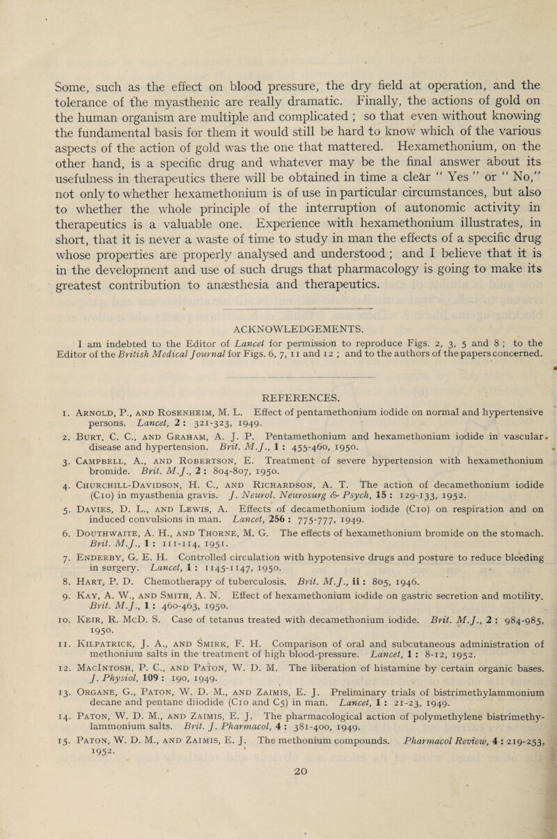 Some, such as the effect on blood pressure, the dry field at operation, and the tolerance of the myasthenic are really dramatic. Finally, the actions of gold on the human organism are multiple and complicated ; so that even without knowing the fundamental basis for them it would still be hard to know which of the various aspects of the action of gold was the one that mattered. Hexamethonium, on the other hand, is a specific drug and whatever may be the final answer about its usefulness in therapeutics there will be obtained in time a cle&r “ Yes ” or “ No,” not only to whether hexamethonium is of use in particular circumstances, but also to whether the whole principle of the interruption of autonomic activity in therapeutics is a valuable one. Experience with hexamethonium illustrates, in short, that it is never a waste of time to study in man the effects of a specific drug whose properties are properly analysed and understood ; and I believe that it is in the development and use of such drugs that pharmacology is going to make its greatest contribution to anaesthesia and therapeutics. ACKNOWLEDGEMENTS. I am indebted to the Editor of Lancet for permission to reproduce Figs. 2, 3, 5 and 8 ; to the Editor of the British Medical Journal for Figs. 6, 7, n and 12 ; and to the authors of the papers concerned. REFERENCES. 1. Arnold, P., and Rosenheim, M. L. Effect of pentamethonium iodide on normal and hypertensive persons. Lancet, 2 : 321-323, 1949. 2. Burt, C. C., and Graham, A. J. P. Pentamethonium and hexamethonium iodide in vascular. disease and hypertension. Brit. M.J., 1 : 453-460, 1950. 3. Campbell, A., and Robertson, E. Treatment of severe hypertension with hexamethonium bromide. Brit. M.J., 2 : 804-807, 1950. 4. Churchill-Davidson, H. C., and Richardson, A. T. The action of decamethonium iodide (Cio) in myasthenia gravis. J. Neurol. Neurosurg Psych, 15 : .129-133, 1952. 5. Davies, D. L., and Lewis, A. Effects of decamethonium iodide (Cio) on respiration and on induced convulsions in man. Lancet, 256 : 775-777, 1949. 6. Douthwaite, A. H., and Thorne, M. G. The effects of hexamethonium bromide on the stomach. Brit. M.J., 1 : m-114, 1951. 7. Enderby, G. E. H. Controlled circulation with hypotensive drugs and posture to reduce bleeding in surgery. Lancet, 1 : 1145-1147, 1950. 8. EIart, P. D. Chemotherapy of tuberculosis. Brit. M.J., ii : 805, 1946. 9. Kay, A. W., and Smith, A. N. Effect of hexamethonium iodide on gastric secretion and motility. Brit. M.J., 1 : 460-463, 1950. 10. Keir, R. McD. S. Case of tetanus treated with decamethonium iodide. Brit. M.J., 2 : 984-985, 1950. 11. Kilpatrick, J. A., and Smirk, F. H. Comparison of oral and subcutaneous administration of methonium salts in the treatment of high blood-pressure. Lancet, 1 : 8-12, 1952. 12. Macintosh, P. C., and Paton, W. D. M. The liberation of histamine by certain organic bases. J. Physiol, 109 : 190, 1949. 13. Organe, G., Paton, W. D. M., and Zaimis, E. J. Preliminary trials of bistrimethylammonium decane and pentane diiodide (Cio and C5) in man. Lancet, 1 : 21-23, 1949. 14. Paton, W. D. M., and Zaimis, E. J. The pharmacological action of poly methylene bistrimethy¬ lammonium salts. Brit. J. Pharmacol, 4 : 381-400, 1949. 15. Paton, W. D. M., and Zaimis, E. J. The methonium compounds. Pharmacol Review, 4 : 219-253. 1952.
