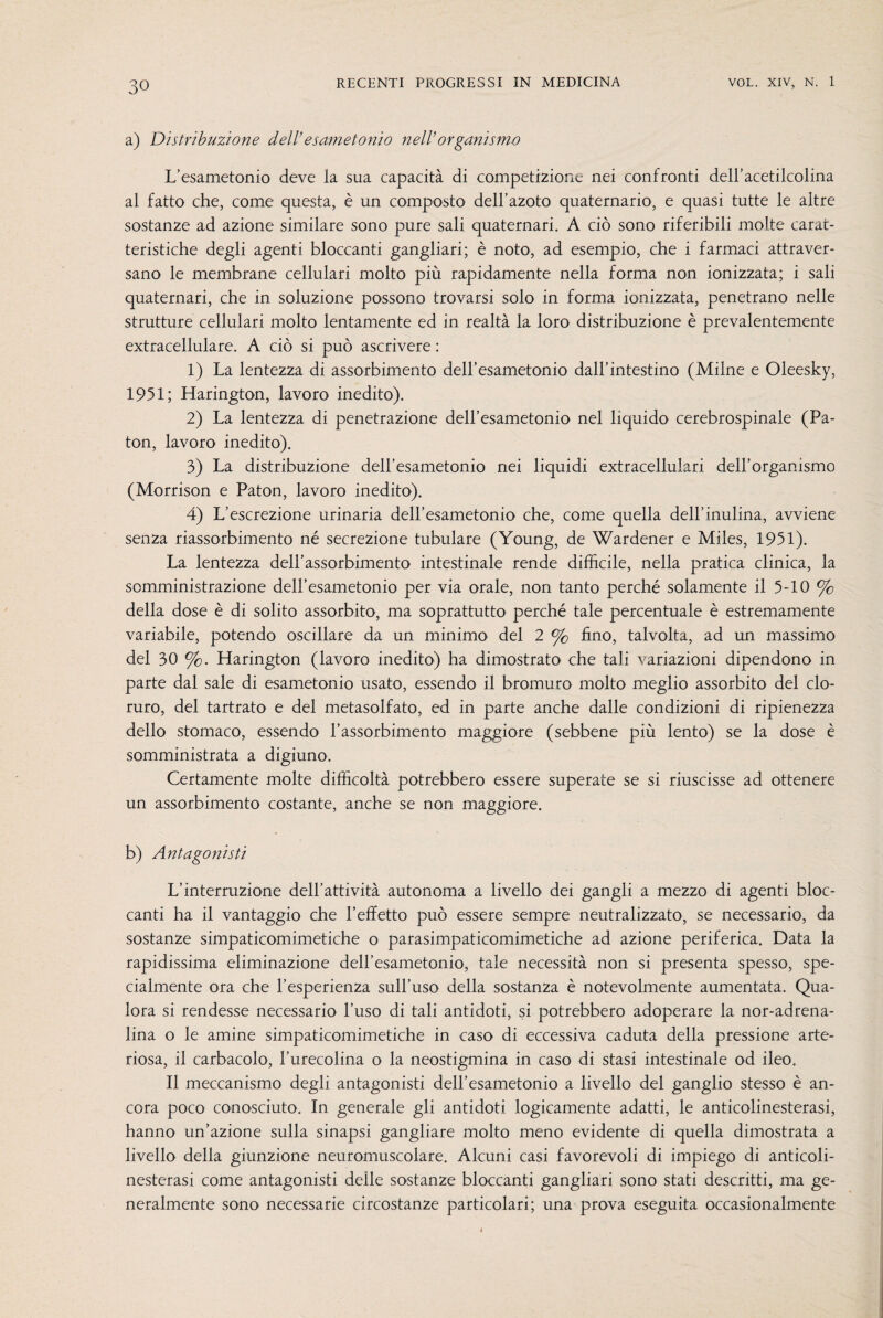 a) Distribuzione dell’esametonio nell’organismo L’esametonio deve la sua capacità di competizione nei confronti dell’acetilcolina al fatto che, come questa, è un composto dell’azoto quaternario, e quasi tutte le altre sostanze ad azione similare sono pure sali quaternari. A ciò sono riferibili molte carat¬ teristiche degli agenti bloccanti gangliari; è noto, ad esempio, che i farmaci attraver¬ sano le membrane cellulari molto più rapidamente nella forma non ionizzata; i sali quaternari, che in soluzione possono trovarsi solo in forma ionizzata, penetrano nelle strutture cellulari molto lentamente ed in realtà la loro distribuzione è prevalentemente extracellulare. A ciò si può ascrivere : 1) La lentezza di assorbimento dell’esametonio dall’intestino (Milne e Oleesky, 1951; Harington, lavoro inedito). 2) La lentezza di penetrazione dell’esametonio nel liquido cerebrospinale (Pa- ton, lavoro inedito). 3) La distribuzione dell’esametonio nei liquidi extracellulari dell’organismo (Morrison e Paton, lavoro inedito). 4) L’escrezione urinaria delbesametonio che, come quella dell’inulina, avviene senza riassorbimento né secrezione tubulare (Young, de Wardener e Miles, 1951). La lentezza dell’assorbimento intestinale rende difficile, nella pratica clinica, la somministrazione deH’esametonio per via orale, non tanto perché solamente il 5-10 % della dose è di solito assorbito, ma soprattutto perché tale percentuale è estremamente variabile, potendo oscillare da un minimo del 2 % fino, talvolta, ad un massimo del 30 %. Harington (lavoro inedito) ha dimostrato che tali variazioni dipendono in parte dal sale di esametonio usato, essendo il bromuro molto meglio assorbito del clo¬ ruro, del tartrato e del metasolfato, ed in parte anche dalle condizioni di ripienezza dello stomaco, essendo l’assorbimento maggiore (sebbene più lento) se la dose è somministrata a digiuno. Certamente molte difficoltà potrebbero essere superate se si riuscisse ad ottenere un assorbimento costante, anche se non maggiore. b) Antagonisti L’interruzione dell’attività autonoma a livello dei gangli a mezzo di agenti bloc¬ canti ha il vantaggio che l’effetto può essere sempre neutralizzato, se necessario, da sostanze simpaticomimetiche o parasimpaticomimetiche ad azione periferica. Data la rapidissima eliminazione dell’esametonio, tale necessità non si presenta spesso, spe¬ cialmente ora che l’esperienza sull’uso della sostanza è notevolmente aumentata. Qua¬ lora si rendesse necessario l’uso di tali antidoti, si potrebbero adoperare la nor-adrena- lina o le amine simpaticomimetiche in caso di eccessiva caduta della pressione arte¬ riosa, il carbacolo, l’urecolina o la neostigmina in caso di stasi intestinale od ileo. Il meccanismo degli antagonisti dell’esametonio a livello del ganglio stesso è an¬ cora poco conosciuto. In generale gli antidoti logicamente adatti, le anticolinesterasi, hanno un’azione sulla sinapsi gangliare molto meno evidente di quella dimostrata a livello della giunzione neuromuscolare. Alcuni casi favorevoli di impiego di anticoli¬ nesterasi come antagonisti delle sostanze bloccanti gangliari sono stati descritti, ma ge¬ neralmente sono necessarie circostanze particolari; una prova eseguita occasionalmente