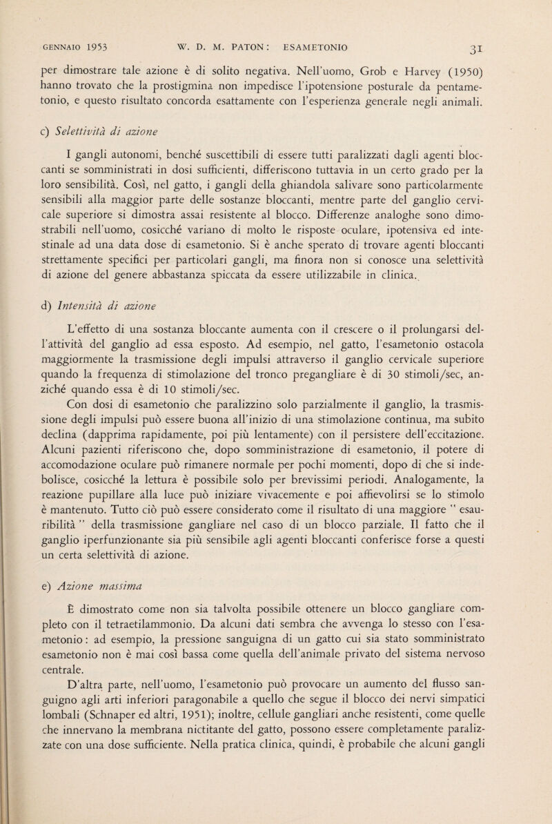 per dimostrare tale azione è di solito negativa. Nell’uomo, Grob e Harvey (1950) hanno trovato che la prostigmina non impedisce l’ipotensione posturale da pentame- tonio, e questo risultato concorda esattamente con l’esperienza generale negli animali. c) Selettività di azione I gangli autonomi, benché suscettibili di essere tutti paralizzati dagli agenti bloc¬ canti se somministrati in dosi sufficienti, differiscono tuttavia in un certo grado per la loro sensibilità. Così, nel gatto, i gangli della ghiandola salivare sono particolarmente sensibili alla maggior parte delle sostanze bloccanti, mentre parte del ganglio cervi¬ cale superiore si dimostra assai resistente al blocco. Differenze analoghe sono dimo¬ strabili nell’uomo, cosicché variano di molto le risposte oculare, ipotensiva ed inte¬ stinale ad una data dose di esametonio. Si è anche sperato di trovare agenti bloccanti strettamente specifici per particolari gangli, ma finora non si conosce una selettività di azione del genere abbastanza spiccata da essere utilizzabile in clinica. d) Intensità di azione L’effetto di una sostanza bloccante aumenta con il crescere o il prolungarsi del¬ l’attività del ganglio ad essa esposto. Ad esempio, nel gatto, l’esametonio ostacola maggiormente la trasmissione degli impulsi attraverso il ganglio cervicale superiore quando la frequenza di stimolazione del tronco pregangliare è di 30 stimoli/sec, an¬ ziché quando essa è di 10 stimoli/sec. Con dosi di esametonio che paralizzino solo parzialmente il ganglio, la trasmis¬ sione degli impulsi può essere buona all’inizio di una stimolazione continua, ma subito declina (dapprima rapidamente, poi più lentamente) con il persistere dell’eccitazione. Alcuni pazienti riferiscono che, dopo somministrazione di esametonio, il potere di accomodazione oculare può rimanere normale per pochi momenti, dopo di che si inde¬ bolisce, cosicché la lettura è possibile solo per brevissimi periodi. Analogamente, la reazione pupillare alla luce può iniziare vivacemente e poi affievolirsi se lo stimolo è mantenuto. Tutto ciò può essere considerato come il risultato di una maggiore  esau¬ ribilità ” della trasmissione gangliare nel caso di un blocco parziale. Il fatto che il ganglio iperfunzionante sia più sensibile agli agenti bloccanti conferisce forse a questi un certa selettività di azione. e) Azione massima È dimostrato come non sia talvolta possibile ottenere un blocco gangliare com¬ pleto con il tetraetilammonio. Da alcuni dati sembra che avvenga lo stesso con l’esa- metonio : ad esempio, la pressione sanguigna di un gatto cui sia stato somministrato esametonio non è mai così bassa come quella dell’animale privato del sistema nervoso centrale. D’altra parte, nell’uomo, l’esametonio può provocare un aumento del flusso san¬ guigno agli arti inferiori paragonabile a quello che segue il blocco dei nervi simpatici lombali (Schnaper ed altri, 1951); inoltre, cellule gangliari anche resistenti, come quelle che innervano la membrana nictitante del gatto, possono essere completamente paraliz¬ zate con una dose sufficiente. Nella pratica clinica, quindi, è probabile che alcuni gangli