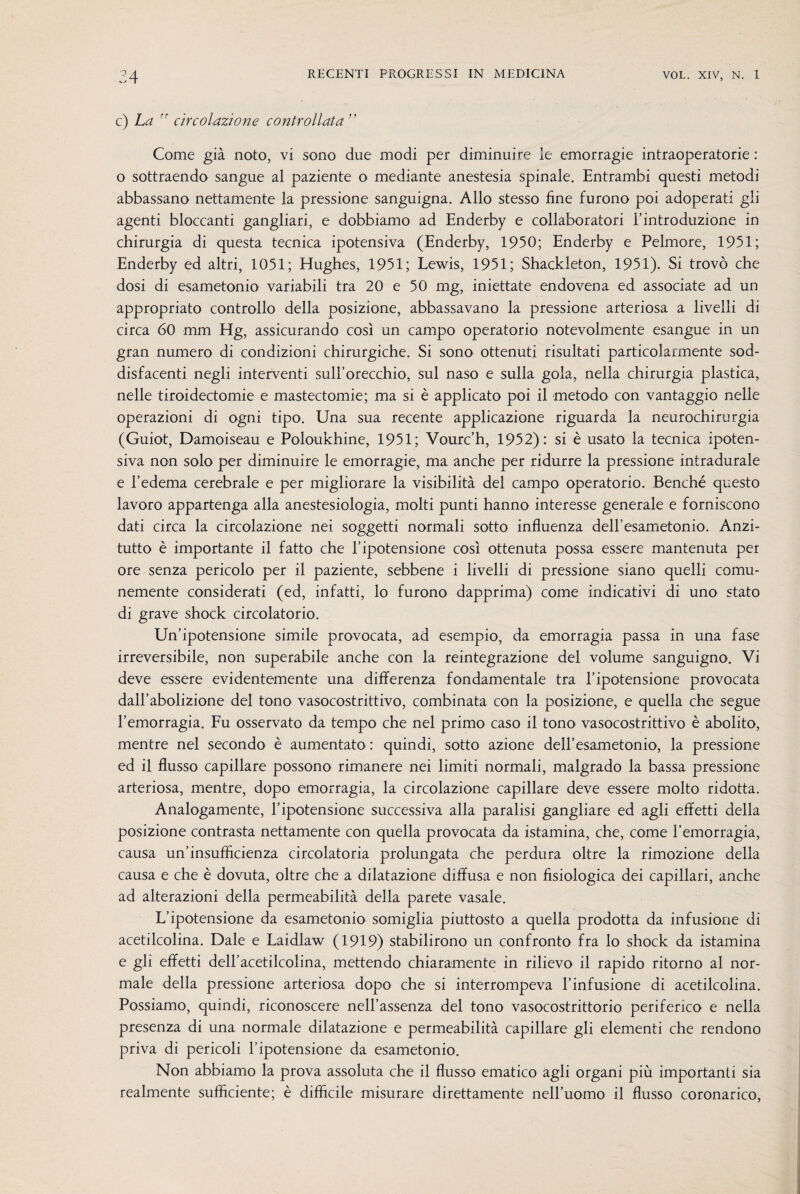 c) La ” circolazione controllata ” Come già noto, vi sono due modi per diminuire le emorragie intraoperatorie : o sottraendo sangue al paziente o mediante anestesia spinale. Entrambi questi metodi abbassano nettamente la pressione sanguigna. Allo stesso fine furono poi adoperati gli agenti bloccanti gangliari, e dobbiamo ad Enderby e collaboratori l’introduzione in chirurgia di questa tecnica ipotensiva (Enderby, 1950; Enderby e Pelmore, 1951; Enderby ed altri, 1051; Hughes, 1951; Lewis, 1951; Shackleton, 1951). Si trovò che dosi di esametonio variabili tra 20 e 50 mg, iniettate endovena ed associate ad un appropriato controllo della posizione, abbassavano la pressione arteriosa a livelli di circa 60 mm Hg, assicurando così un campo operatorio notevolmente esangue in un gran numero di condizioni chirurgiche. Si sono ottenuti risultati particolarmente sod¬ disfacenti negli interventi sull’orecchio, sul naso e sulla gola, nella chirurgia plastica, nelle tiroidectomie e mastectomie; ma si è applicato poi il metodo con vantaggio nelle operazioni di ogni tipo. Una sua recente applicazione riguarda la neurochirurgia (Guiot, Damoiseau e Poloukhine, 1951; Vourc’h, 1952): si è usato la tecnica ipoten¬ siva non solo per diminuire le emorragie, ma anche per ridurre la pressione intradurale e l’edema cerebrale e per migliorare la visibilità del campo operatorio. Benché questo lavoro appartenga alla anestesiologia, molti punti hanno interesse generale e forniscono dati circa la circolazione nei soggetti normali sotto influenza dell’esametonio. Anzi¬ tutto è importante il fatto che l’ipotensione così ottenuta possa essere mantenuta per ore senza pericolo per il paziente, sebbene i livelli di pressione siano quelli comu¬ nemente considerati (ed, infatti, lo furono dapprima) come indicativi di uno stato di grave shock circolatorio. Un’ipotensione simile provocata, ad esempio, da emorragia passa in una fase irreversibile, non superabile anche con la reintegrazione del volume sanguigno. Vi deve essere evidentemente una differenza fondamentale tra l’ipotensione provocata dall’abolizione del tono vasocostrittivo, combinata con la posizione, e quella che segue l’emorragia. Fu osservato da tempo che nel primo caso il tono vasocostrittivo è abolito, mentre nel secondo è aumentato : quindi, sotto azione dell’esametonio, la pressione ed il flusso capillare possono rimanere nei limiti normali, malgrado la bassa pressione arteriosa, mentre, dopo emorragia, la circolazione capillare deve essere molto ridotta. Analogamente, l’ipotensione successiva alla paralisi gangliare ed agli effetti della posizione contrasta nettamente con quella provocata da istamina, che, come l’emorragia, causa un’insufficienza circolatoria prolungata che perdura oltre la rimozione della causa e che è dovuta, oltre che a dilatazione diffusa e non fisiologica dei capillari, anche ad alterazioni della permeabilità della parete vasale. L’ipotensione da esametonio somiglia piuttosto a quella prodotta da infusione di acetilcolina. Dale e Laidlaw (1919) stabilirono un confronto fra lo shock da istamina e gli effetti dell’acetilcolina, mettendo chiaramente in rilievo il rapido ritorno al nor¬ male della pressione arteriosa dopo che si interrompeva l’infusione di acetilcolina. Possiamo, quindi, riconoscere nell’assenza del tono vasocostrittorio periferico e nella presenza di una normale dilatazione e permeabilità capillare gli elementi che rendono priva di pericoli l’ipotensione da esametonio. Non abbiamo la prova assoluta che il flusso ematico agli organi più importanti sia realmente sufficiente; è difficile misurare direttamente nell’uomo il flusso coronarico,