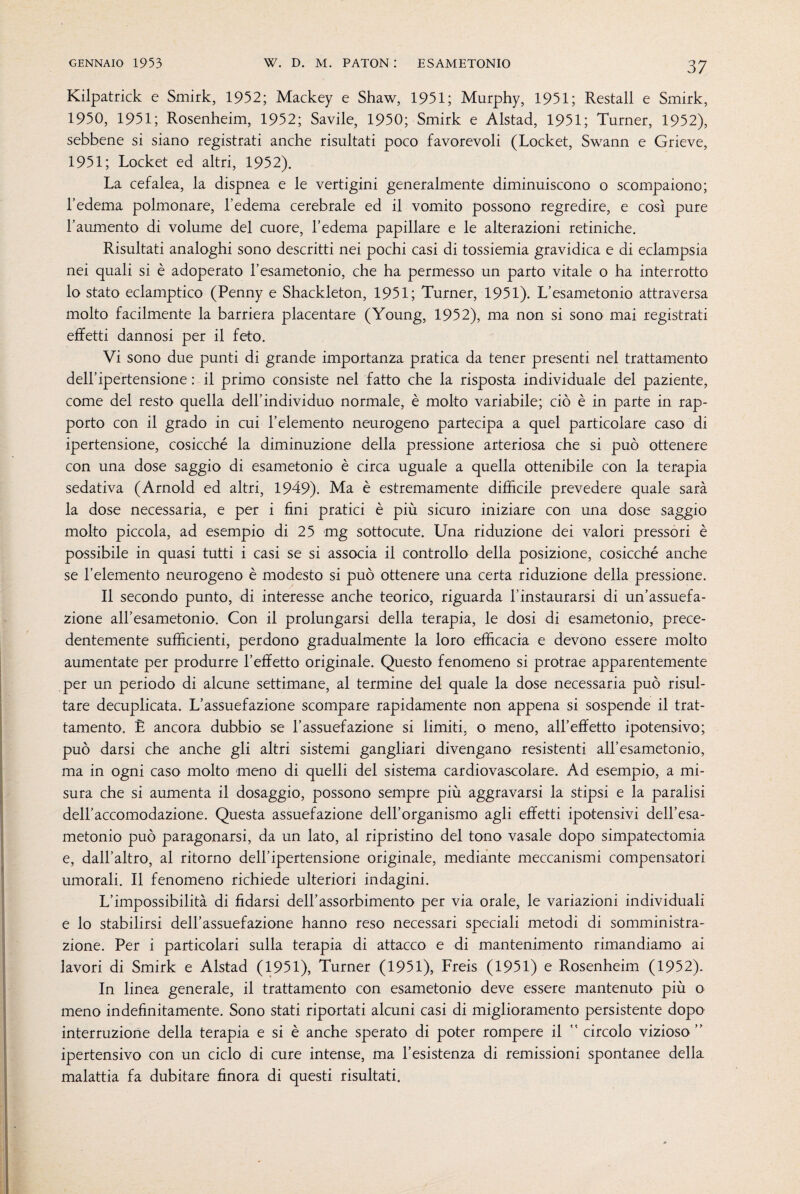 Kilpatrick e Smirk, 1952; Mackey e Shaw, 1951; Murphy, 1951; Restali e Smirk, 1950, 1951; Rosenheim, 1952; Savile, 1950; Smirk e Alstad, 1951; Turner, 1952), sebbene si siano registrati anche risultati poco favorevoli (Locket, Swann e Grieve, 1951; Locket ed altri, 1952). La cefalea, la dispnea e le vertigini generalmente diminuiscono o scompaiono; l’edema polmonare, l’edema cerebrale ed il vomito possono regredire, e così pure l’aumento di volume del cuore, l’edema papillare e le alterazioni retiniche. Risultati analoghi sono descritti nei pochi casi di tossiemia gravidica e di eclampsia nei quali si è adoperato l’esametonio, che ha permesso un parto vitale o ha interrotto lo stato eclamptico (Penny e Shackleton, 1951; Turner, 1951). L’esametonio attraversa molto facilmente la barriera placentare (Young, 1952), ma non si sono mai registrati effetti dannosi per il feto. Vi sono due punti di grande importanza pratica da tener presenti nel trattamento dell’ipertensione : il primo consiste nel fatto che la risposta individuale del paziente, come del resto quella dell’individuo normale, è molto variabile; ciò è in parte in rap¬ porto con il grado in cui l’elemento neurogeno partecipa a quel particolare caso di ipertensione, cosicché la diminuzione della pressione arteriosa che si può ottenere con una dose saggio di esametonio è circa uguale a quella ottenibile con la terapia sedativa (Arnold ed altri, 1949). Ma è estremamente difficile prevedere quale sarà la dose necessaria, e per i fini pratici è più sicuro iniziare con una dose saggio molto piccola, ad esempio di 25 mg sottocute. Una riduzione dei valori pressori è possibile in quasi tutti i casi se si associa il controllo della posizione, cosicché anche se l’elemento neurogeno è modesto si può ottenere una certa riduzione della pressione. Il secondo punto, di interesse anche teorico, riguarda l’instaurarsi di un’assuefa¬ zione all’esametonio. Con il prolungarsi della terapia, le dosi di esametonio, prece¬ dentemente sufficienti, perdono gradualmente la loro efficacia e devono essere molto aumentate per produrre l’effetto originale. Questo fenomeno si protrae apparentemente per un periodo di alcune settimane, al termine del quale la dose necessaria può risul¬ tare decuplicata. L’assuefazione scompare rapidamente non appena si sospende il trat¬ tamento. È ancora dubbio se l’assuefazione si limiti, o meno, all’effetto ipotensivo; può darsi che anche gli altri sistemi gangliari divengano resistenti all’esametonio, ma in ogni caso molto meno di quelli del sistema cardiovascolare. Ad esempio, a mi¬ sura che si aumenta il dosaggio, possono sempre più aggravarsi la stipsi e la paralisi dell’accomodazione. Questa assuefazione dell’organismo agli effetti ipotensivi dell’esa- metonio può paragonarsi, da un lato, al ripristino del tono vasale dopo simpatectomia e, dall’altro, al ritorno dell’ipertensione originale, mediante meccanismi compensatori umorali. Il fenomeno richiede ulteriori indagini. L’impossibilità di fidarsi dell’assorbimento per via orale, le variazioni individuali e lo stabilirsi dell’assuefazione hanno reso necessari speciali metodi di somministra¬ zione. Per i particolari sulla terapia di attacco e di mantenimento rimandiamo ai lavori di Smirk e Alstad (1951), Turner (1951), Freis (1951) e Rosenheim (1952). In linea generale, il trattamento con esametonio deve essere mantenuto più o meno indefinitamente. Sono stati riportati alcuni casi di miglioramento persistente dopo interruzione della terapia e si è anche sperato di poter rompere il  circolo vizioso ” ipertensivo con un ciclo di cure intense, ma l’esistenza di remissioni spontanee della malattia fa dubitare finora di questi risultati.