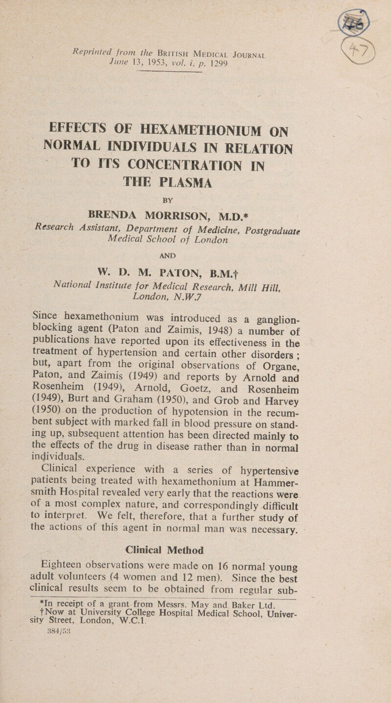Reprinted from the British Medical Journal June 13, 1953, vol. i, p. 1299 EFFECTS OF HEXAMETHONIUM ON NORMAL INDIVIDUALS IN RELATION TO ITS CONCENTRATION IN THE PLASMA BY BRENDA MORRISON, M.D.* Research Assistant, Department of Medicine, Postgraduate Medical School of London AND W. D. M. EATON, B.M.f National Institute for Medical Research, Mill Hill, London, N.W.7 Since hexamethonium was introduced as a ganglion¬ blocking agent (Paton and Zaimis, 1948) a number of publications have reported upon its effectiveness in the treatment of hypertension and certain other disorders ; but, apart from the original observations of Organe, Paton, and Zaimis (1949) and reports by Arnold and Rosenheim (1949), Arnold, Goetz, and Rosenheim (1949), Burt and Graham (1950), and Grob and Harvey (1950) on the production of hypotension in the recum¬ bent subject with marked fall in blood pressure on stand¬ ing up, subsequent attention has been directed mainly to the effects of the drug in disease rather than in normal individuals. Clinical experience with a series of hypertensive patients being treated with hexamethonium at Hammer¬ smith Hospital revealed very early that the reactions were of a most complex nature, and correspondingly difficult to interpret. We felt, therefore, that a further study of the actions of this agent in normal man was necessary. Clinical Method Eighteen observations were made on 16 normal young adult volunteers (4 women and 12 men). Since the best clinical results seem to be obtained from regular sub- *In receipt of a grant from Messrs. May and Baker Ltd f Now at University College Hospital Medical School, Univer¬ sity Street, London, W.C.l 384/53
