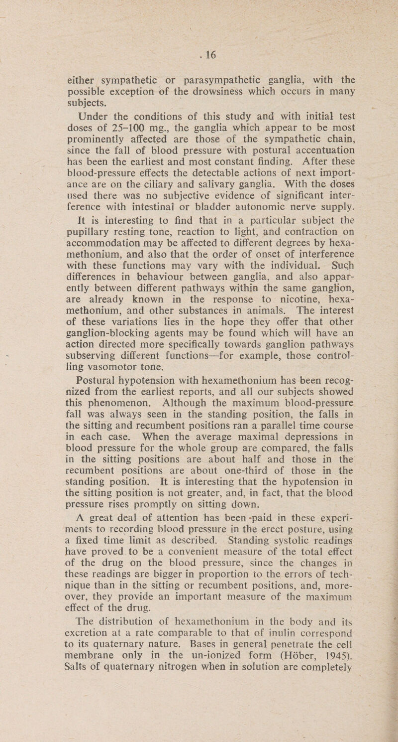 either sympathetic or parasympathetic ganglia, with the possible exception of the drowsiness which occurs in many subjects. Under the conditions of this study and with initial test doses of 25-100 mg., the ganglia which appear to be most prominently affected are those of the sympathetic chain, since the fall of blood pressure with postural accentuation has been the earliest and most constant finding. After these blood-pressure effects the detectable actions of next import¬ ance are on the ciliary and salivary ganglia. With the doses used there was no subjective evidence of significant inter¬ ference with intestinal or bladder autonomic nerve supply. it is interesting to find that in a particular subject the pupillary resting tone, reaction to light, and contraction on accommodation may be affected to different degrees by hexa- methonium, and also that the order of onset of interference with these functions may vary with the individual. Such differences in behaviour between ganglia, and also appar¬ ently between different pathways within the same ganglion, are already known in the response to nicotine, hexa- methonium, and other substances in animals. The interest of these variations lies in the hope they offer that other ganglion-blocking agents may be found which will have an action directed more specifically towards ganglion pathways subserving different functions—for example, those control¬ ling vasomotor tone. Postural hypotension with hexamethonium has been recog¬ nized from the earliest reports, and all our subjects showed this phenomenon. Although the maximum blood-pressure fall was always seen in the standing position, the falls in the sitting and recumbent positions ran a parallel time course in each case. When the average maximal depressions in blood pressure for the whole group are compared, the falls in the sitting positions are about half and those in the recumbent positions are about one-third of those in the standing position. It is interesting that the hypotension in the sitting position is not greater, and, in fact, that the blood pressure rises promptly on sitting down. A great deal of attention has been -paid in these experi¬ ments to recording blood pressure in the erect posture, using a fixed time limit as described. Standing systolic readings have proved to be a convenient measure of the total effect of the drug on the blood pressure, since the changes in these readings are bigger in proportion to the errors of tech¬ nique than in the sitting or recumbent positions, and, more¬ over, they provide an important measure of the maximum effect of the drug. The distribution of hexamethonium in the body and its excretion at a rate comparable to that of inulin correspond to its quaternary nature. Bases in general penetrate the cell membrane only in the un-ionized form (Hober, 1945). Salts of quaternary nitrogen when in solution are completely