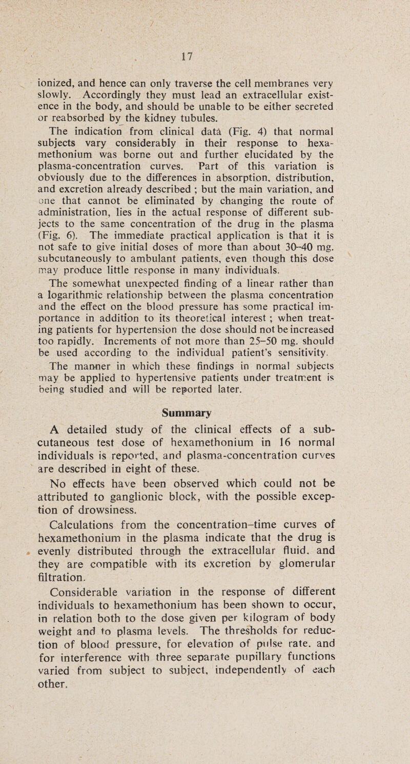 ionized, and hence can only traverse the cell membranes very slowly. Accordingly they must lead an extracellular exist¬ ence in the body, and should be unable to be either secreted or reabsorbed by the kidney tubules. The indication from clinical data (Fig. 4) that normal subjects vary considerably in their response to hexa- methonium was borne out and further elucidated by the plasma-concentration curves. Part of this variation is obviously due to the differences in absorption, distribution, and excretion already described ; but the main variation, and one that cannot be eliminated by changing the route of administration, lies in the actual response of different sub¬ jects to the same concentration of the drug in the plasma (Fig. 6). The immediate practical application is that it is not safe to give initial doses of more than about 30-40 mg. subcutaneously to ambulant patients, even though this dose may produce little response in many individuals. The somewhat unexpected finding of a linear rather than a logarithmic relationship between the plasma concentration and the effect on the blood pressure has some practical im¬ portance in addition to its theoretical interest ; when treat¬ ing patients for hypertension the dose should not be increased too rapidly. Increments of not more than 25-50 mg. should be used according to the individual patient’s sensitivity. The manner in which these findings in normal subjects may be applied to hypertensive patients under treatment is being studied and will be reported later. Summary A detailed study of the clinical effects of a sub¬ cutaneous test dose of hexamethonium in 16 normal individuals is reported, and plasma-concentration curves are described in eight of these. No effects have been observed which could not be attributed to ganglionic block, with the possible excep¬ tion of drowsiness. Calculations from the concentration-time curves of hexamethonium in the plasma indicate that the drug is evenly distributed through the extracellular fluid, and they are compatible with its excretion by glomerular filtration. Considerable variation in the response of different individuals to hexamethonium has been shown to occur, in relation both to the dose given per kilogram of body weight and to plasma levels. The thresholds for reduc¬ tion of blood pressure, for elevation of pulse rate, and for interference with three separate pupillary functions varied from subject to subject, independently of each other.