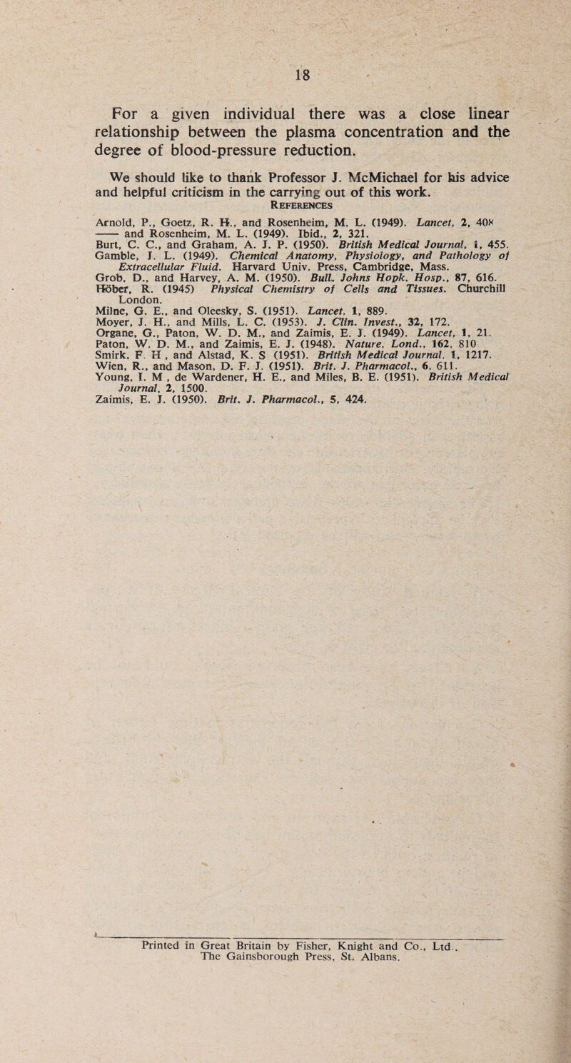 For a given individual there was a close linear relationship between the plasma concentration and the degree of blood-pressure reduction. We should like to thank Professor J. McMichael for his advice and helpful criticism in the carrying out of this work. References Arnold, P., Goetz, R. H., and Rosenheim, M. L. (1949). Lancet, 2, 40* - and Rosenheim, M. L. (1949). Ibid., 2, 321. Burt, C. C., and Graham, A. J. P. (1950). British Medical Journal, i, 455. Gamble, J. L. (1949). Chemical Anatomy, Physiology, and Pathology of Extracellular Fluid. Harvard Univ. Press, Cambridge, Mass. Grob, D., and Harvey, A. M. (1950). Bull. Johns Hook. Hosp., 87, 616. Hober, R. (1945) Physical Chemistry of Cells and Tissues. Churchill London. Milne, G. E., and Oleesky, S. (1951). Lancet, 1, 889. Moyer, J. H., and Mills, L. C. (1953). J. Clin. Invest., 32, 172. Organe, G., Paton, W. D. M., and Zaimis, E. J. (1949). Lancet, 1, 21. Paton, W. D. M., and Zaimis, E. J. (1948). Nature, Lond., 162. 810 Smirk. F. H , and Alstad, K. S (1951). British Medical Journal. 1, 1217. Wien, R., and Mason, D. F. J. (1951). Brit. J. Pharmacol., 6, 611. Young, I. M , de Wardener, H. E., and Miles, B. E. (1951). British Medical Journal, 2, 1500. Zaimis, E. J. (1950). Brit. J. Pharmacol., 5, 424. Printed in Great Britain by Fisher, Knight and Co., Ltd.. The Gainsborough Press, St. Albans.