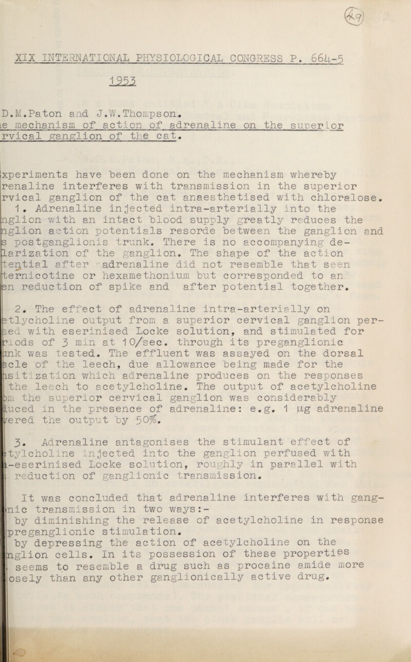 XIX INTERNATIONAL PHYSIOLOGICAL CONGRESS P. 66b-5 1221 D.M.Paton and J•W•Thompson* Le mechanism of action of adrenaline on the super Lor rvical ganglion of tie cat* xperiments have been done on the mechanism whereby renaline interferes with transmission in the superior rvical ganglion of the cat anaesthetised with chloralose. 1 . Adrenaline injected intra-arterially into the nglion with an intact blood supply greatly reduces the nglion action potentials resorde between the ganglion and s postganglionis trunk* There is no accompanying de- larization of the ganglion. The shape of the action tential after ‘•'adrenaline did not resemble that seen temicotine or hexamethonium but corresponded to an en reduction of spike and after potential together. 2* The effect of adrenaline intra-arterially on btlycholine output from a superior cervical ganglion per- seel with eserinised Locke solution, and stimulated for nods of 3 min at 10/sec. through its preganglionic pnk was tested. The effluent was assayed on the dorsal scle of the leech, due allowance being made for the lsiti.zation which adrenaline produces on the responses the leech to acetylcholine. The output of acetylcholine m- the superior cervical ganglion was considerably Luced in the presence of adrenaline: e.g. 1 \ig adrenaline rered the output by 50/5. 3. Adrenaline antagonises the stimulant effect of itylcholine injected into the ganglion perfused with -eserinised Locke solution, roughly in parallel with reduction of ganglionic transmission. It was concluded that adrenaline interferes with gang- nic transmission in two ways:- by diminishing the release of acetylcholine in response preganglionic stimulation. by depressing the action of acetylcholine on the nglion cells. In its possession of these properties seems to resemble a drug such as procaine amide more osely than any other ganglionically active drug.