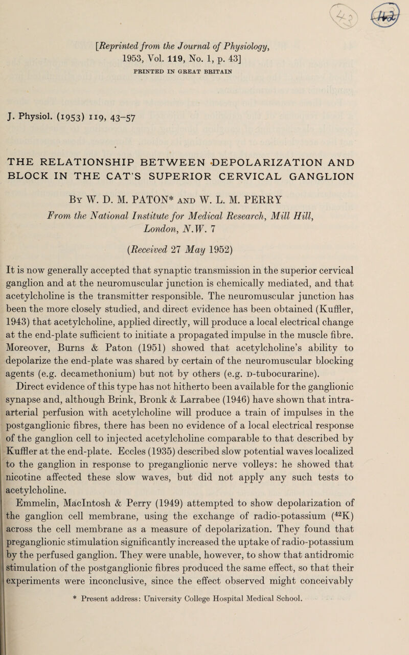 [Reprinted from the Journal of Physiology, 1953, Vol. 119, No. 1, p. 43] PRINTED IN GREAT BRITAIN J. Physiol. (1953) 119, 43-57 THE RELATIONSHIP BETWEEN DEPOLARIZATION AND BLOCK IN THE CAT S SUPERIOR CERVICAL GANGLION By W. D. M. PATON* and W. L. M. PERKY From the National Institute for Medical Research, Mill Hill, London, N.W. 7 (Received 27 May 1952) It is now generally accepted that synaptic transmission in the superior cervical ganglion and at the neuromuscular junction is chemically mediated, and that acetylcholine is the transmitter responsible. The neuromuscular junction has been the more closely studied, and direct evidence has been obtained (Kuffler, 1943) that acetylcholine, applied directly, will produce a local electrical change at the end-plate sufficient to initiate a propagated impulse in the muscle fibre. Moreover, Burns & Paton (1951) showed that acetylcholine’s ability to depolarize the end-plate was shared by certain of the neuromuscular blocking agents (e.g. decamethonium) but not by others (e.g. D-tubocurarine). Direct evidence of this type has not hitherto been available for the ganglionic synapse and, although Brink, Bronk & Larrabee (1946) have shown that intra¬ arterial perfusion with acetylcholine will produce a train of impulses in the postganglionic fibres, there has been no evidence of a local electrical response of the ganglion cell to injected acetylcholine comparable to that described by Kuffler at the end-plate. Eccles (1935) described slow potential waves localized to the ganglion in response to preganglionic nerve volleys: he showed that nicotine affected these slow waves, but did not apply any such tests to acetylcholine. Emmelin, Macintosh & Perry (1949) attempted to show depolarization of the ganglion cell membrane, using the exchange of radio-potassium (42K) across the cell membrane as a measure of depolarization. They found that preganglionic stimulation significantly increased the uptake of radio-potassium by the perfused ganglion. They were unable, however, to show that antidromic stimulation of the postganglionic fibres produced the same effect, so that their experiments were inconclusive, since the effect observed might conceivably * Present address: University College Hospital Medical School,