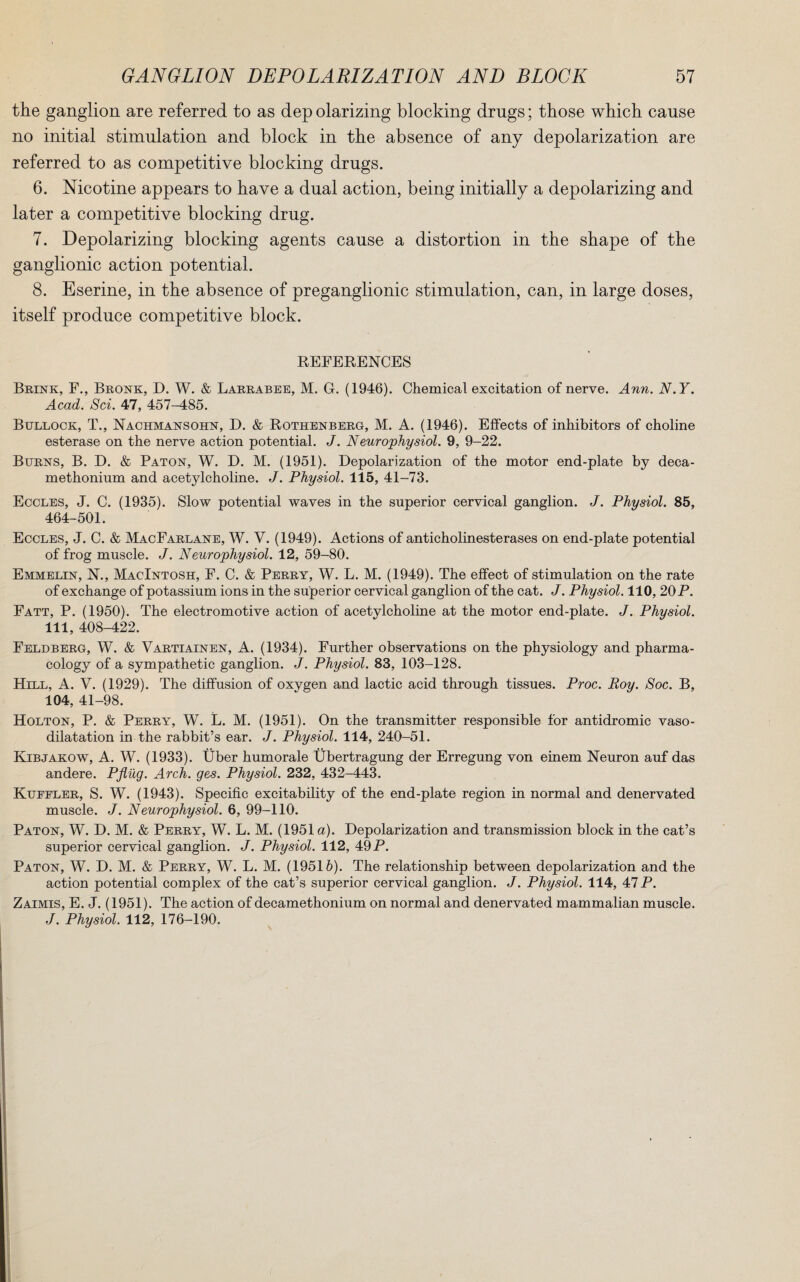 the ganglion are referred to as dep olarizing blocking drugs; those which cause no initial stimulation and block in the absence of any depolarization are referred to as competitive blocking drugs. 6. Nicotine appears to have a dual action, being initially a depolarizing and later a competitive blocking drug. 7. Depolarizing blocking agents cause a distortion in the shape of the ganglionic action potential. 8. Eserine, in the absence of preganglionic stimulation, can, in large doses, itself produce competitive block. REFERENCES Brink, F., Bronk, D. W. & Larrabee, M. G. (1946). Chemical excitation of nerve. Ann. N.Y. Acad. Sci. 47, 457-485. Bullock, T., Nachmansohn, D. & Rothenberg, M. A. (1946). Effects of inhibitors of choline esterase on the nerve action potential. J. Neurophysiol. 9, 9-22. Burns, B. D. & Paton, W. D. M. (1951). Depolarization of the motor end-plate by deca- methonium and acetylcholine. J. Physiol. 115, 41-73. Eccles, J. C. (1935). Slow potential waves in the superior cervical ganglion. J. Physiol. 85, 464-501. Eccles, J. C. & MacFarlane, W. V. (1949). Actions of anticholinesterases on end-plate potential of frog muscle. J. Neurophysiol. 12, 59-80. Emmelin, N., Macintosh, F. C. & Perry, W. L. M. (1949). The effect of stimulation on the rate of exchange of potassium ions in the superior cervical ganglion of the cat. J. Physiol. 110, 20 P. Fatt, P. (1950). The electromotive action of acetylcholine at the motor end-plate. J. Physiol. Ill, 408-422. Feldberg, W. & Vartiainen, A. (1934). Further observations on the physiology and pharma¬ cology of a sympathetic ganglion. J. Physiol. 83, 103-128. Hill, A. V. (1929). The diffusion of oxygen and lactic acid through tissues. Proc. Roy. Soc. B, 104, 41-98. Holton, P. & Perry, W. L. M. (1951). On the transmitter responsible for antidromic vaso¬ dilatation in the rabbit’s ear. J. Physiol. 114, 240-51. Kibjakow, A. W. (1933). Uber humorale Ubertragung der Erregung von einem Neuron auf das andere. Pfliig. Arch. ges. Physiol. 232, 432-443. Kuffler, S. W. (1943). Specific excitability of the end-plate region in normal and denervated muscle. J. Neurophysiol. 6, 99-110. Paton, W. D. M. & Perry, W. L. M. (1951 a). Depolarization and transmission block in the cat’s superior cervical ganglion. J. Physiol. 112, 49 P. Paton, W. D. M. & Perry, W. L. M. (19516). The relationship between depolarization and the action potential complex of the cat’s superior cervical ganglion. J. Physiol. 114, 47 P. Zaimis, E. J. (1951). The action of decamethonium on normal and denervated mammalian muscle. J. Physiol. 112, 176-190.