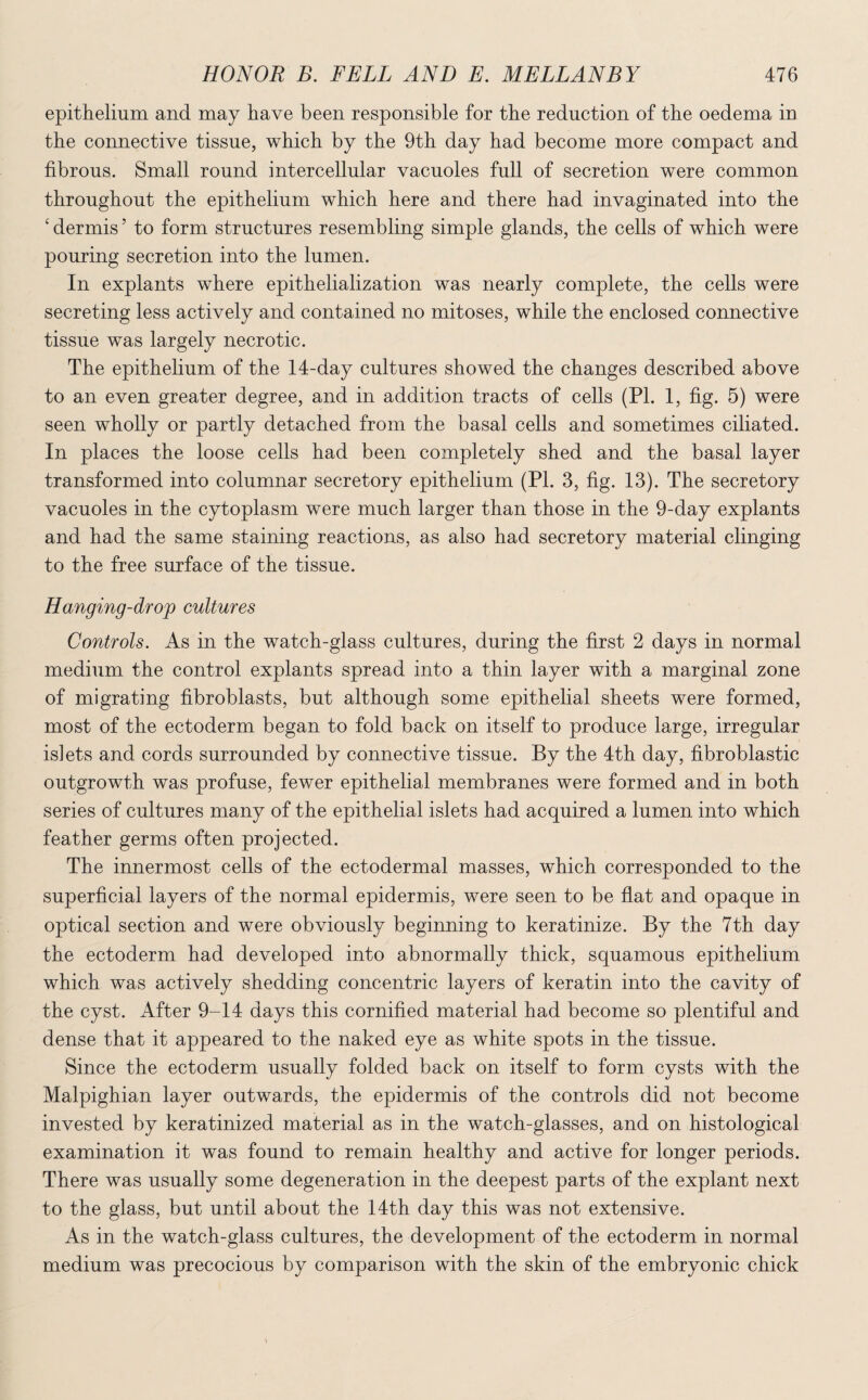 epithelium and may have been responsible for the reduction of the oedema in the connective tissue, which by the 9th day had become more compact and fibrous. Small round intercellular vacuoles full of secretion were common throughout the epithelium which here and there had invaginated into the ‘ dermis ’ to form structures resembling simple glands, the cells of which were pouring secretion into the lumen. In explants where epithelialization was nearly complete, the cells were secreting less actively and contained no mitoses, while the enclosed connective tissue was largely necrotic. The epithelium of the 14-day cultures showed the changes described above to an even greater degree, and in addition tracts of cells (PI. 1, fig. 5) were seen wholly or partly detached from the basal cells and sometimes ciliated. In places the loose cells had been completely shed and the basal layer transformed into columnar secretory epithelium (PI. 3, fig. 13). The secretory vacuoles in the cytoplasm were much larger than those in the 9-day explants and had the same staining reactions, as also had secretory material clinging to the free surface of the tissue. Hanging-drojp cultures Controls. As in the watch-glass cultures, during the first 2 days in normal medium the control explants spread into a thin layer with a marginal zone of migrating fibroblasts, but although some epithelial sheets were formed, most of the ectoderm began to fold back on itself to produce large, irregular islets and cords surrounded by connective tissue. By the 4th day, fibroblastic outgrowth was profuse, fewer epithelial membranes were formed and in both series of cultures many of the epithelial islets had acquired a lumen into which feather germs often projected. The innermost cells of the ectodermal masses, which corresponded to the superficial layers of the normal epidermis, were seen to be flat and opaque in optical section and were obviously beginning to keratinize. By the 7th day the ectoderm had developed into abnormally thick, squamous epithelium which was actively shedding concentric layers of keratin into the cavity of the cyst. After 9-14 days this cornified material had become so plentiful and dense that it appeared to the naked eye as white spots in the tissue. Since the ectoderm usually folded back on itself to form cysts with the Malpighian layer outwards, the epidermis of the controls did not become invested by keratinized material as in the watch-glasses, and on histological examination it was found to remain healthy and active for longer periods. There was usually some degeneration in the deepest parts of the explant next to the glass, but until about the 14th day this was not extensive. As in the watch-glass cultures, the development of the ectoderm in normal medium was precocious by comparison with the skin of the embryonic chick