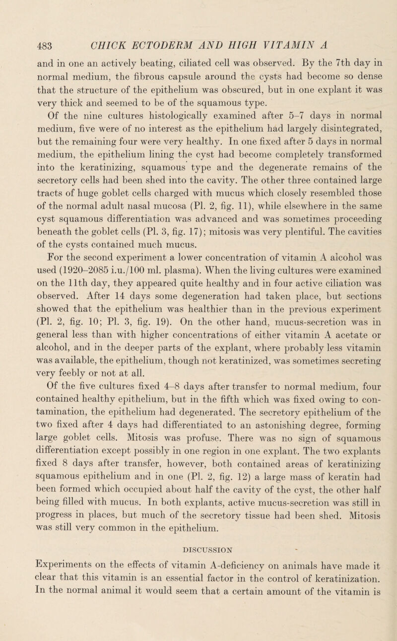 and in one an actively beating, ciliated cell was observed. By the 7th day in normal medium, the fibrous capsule around the cysts had become so dense that the structure of the epithelium was obscured, but in one explant it was very thick and seemed to be of the squamous type. Of the nine cultures histologically examined after 5-7 days in normal medium, five were of no interest as the epithelium had largely disintegrated, but the remaining four were very healthy. In one fixed after 5 days in normal medium, the epithelium lining the cyst had become completely transformed into the keratinizing, squamous type and the degenerate remains of the secretory cells had been shed into the cavity. The other three contained large tracts of huge goblet cells charged with mucus which closely resembled those of the normal adult nasal mucosa (PI. 2, fig. 11), while elsewhere in the same cyst squamous differentiation was advanced and was sometimes proceeding beneath the goblet cells (PL 3, fig. 17); mitosis was very plentiful. The cavities of the cysts contained much mucus. Por the second experiment a lower concentration of vitamin A alcohol was used (1920-2085 i.u./lOO ml. plasma). When the living cultures were examined on the 11th day, they appeared quite healthy and in four active ciliation was observed. After 14 days some degeneration had taken place, but sections showed that the epithelium was healthier than in the previous experiment (PL 2, fig. 10; PL 3, fig. 19). On the other hand, mucus-secretion was in general less than with higher concentrations of either vitamin A acetate or alcohol, and in the deeper parts of the explant, where probably less vitamin was available, the epithelium, though not keratinized, was sometimes secreting very feebly or not at all. Of the five cultures fixed 4-8 days after transfer to normal medium, four contained healthy epithelium, but in the fifth which was fixed owing to con¬ tamination, the epithelium had degenerated. The secretory epithelium of the two fixed after 4 days had differentiated to an astonishing degree, forming large goblet cells. Mitosis was profuse. There was no sign of squamous differentiation except possibly in one region in one explant. The two explants fixed 8 days after transfer, however, both contained areas of keratinizing squamous epithelium and in one (Pl. 2, fig. 12) a large mass of keratin had been formed which occupied about half the cavity of the cyst, the other half being filled with mucus. In both explants, active mucus-secretion was still in progress in places, but much of the secretory tissue had been shed. Mitosis was still very common in the epithelium. DISCUSSION Experiments on the effects of vitamin A-deficiency on animals have made it clear that this vitamin is an essential factor in the control of keratinization. In the normal animal it would seem that a certain amount of the vitamin is