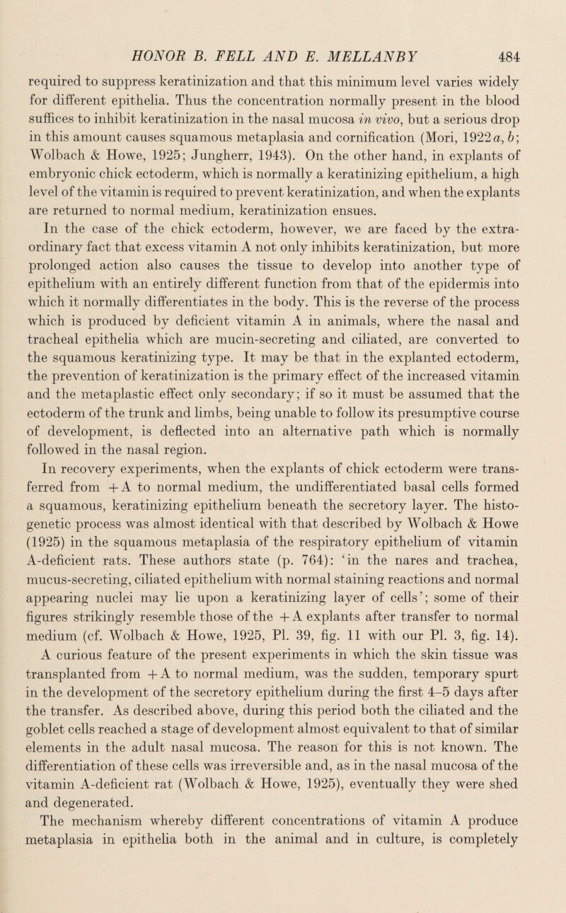 required to suppress keratinization and that this minimum level varies widely for different epithelia. Thus the concentration normally present in the blood suffices to inhibit keratinization in the nasal mucosa in vivo, but a serious drop in this amount causes squamous metaplasia and cornification (Mori, 1922 a, b; Wolbach & Howe, 1925; Jungherr, 1943). On the other hand, in explants of embryonic chick ectoderm, which is normally a keratinizing epithelium, a high level of the vitamin is required to prevent keratinization, and when the explants are returned to normal medium, keratinization ensues. In the case of the chick ectoderm, however, we are faced by the extra¬ ordinary fact that excess vitamin A not only inhibits keratinization, but more prolonged action also causes the tissue to develop into another type of epithelium with an entirely different function from that of the epidermis into which it normally differentiates in the body. This is the reverse of the process which is produced by deficient vitamin A in animals, where the nasal and tracheal epithelia which are mucin-secreting and ciliated, are converted to the squamous keratinizing type. It may be that in the explanted ectoderm, the prevention of keratinization is the primary effect of the increased vitamin and the metaplastic effect only secondary; if so it must be assumed that the ectoderm of the trunk and limbs, being unable to follow its presumptive course of development, is deflected into an alternative path which is normally followed in the nasal region. In recovery experiments, when the explants of chick ectoderm were trans¬ ferred from +A to normal medium, the undifferentiated basal cells formed a squamous, keratinizing epithelium beneath the secretory layer. The histo- genetic process was almost identical with that described by Wolbach & Howe (1925) in the squamous metaplasia of the respiratory epithelium of vitamin A-deficient rats. These authors state (p. 764): An the nares and trachea, mucus-secreting, ciliated epithelium with normal staining reactions and normal appearing nuclei may lie upon a keratinizing layer of cells’; some of their figures strikingly resemble those of the + A explants after transfer to normal medium (cf. Wolbach & Howe, 1925, PL 39, fig. 11 with our PI. 3, fig. 14). A curious feature of the present experiments in which the skin tissue was transplanted from + A to normal medium, was the sudden, temporary spurt in the development of the secretory epithelium during the first 4-5 days after the transfer. As described above, during this period both the ciliated and the goblet cells reached a stage of development almost equivalent to that of similar elements in the adult nasal mucosa. The reason for this is not known. The differentiation of these cells was irreversible and, as in the nasal mucosa of the vitamin A-deficient rat (Wolbach & Howe, 1925), eventually they were shed and degenerated. The mechanism whereby different concentrations of vitamin A produce metaplasia in epithelia both in the animal and in culture, is completely