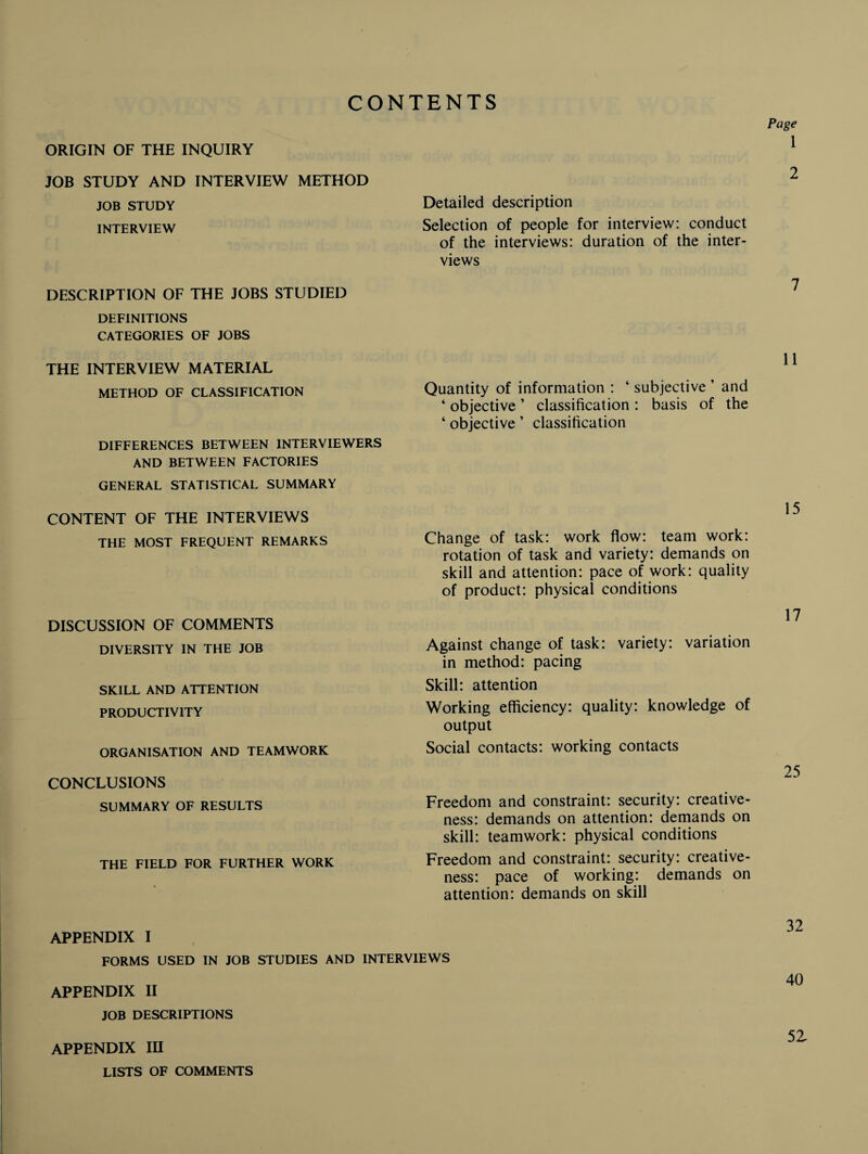 CONTENTS ORIGIN OF THE INQUIRY JOB STUDY AND INTERVIEW METHOD JOB STUDY INTERVIEW DESCRIPTION OF THE JOBS STUDIED DEFINITIONS CATEGORIES OF JOBS THE INTERVIEW MATERIAL METHOD OF CLASSIFICATION DIFFERENCES BETWEEN INTERVIEWERS AND BETWEEN FACTORIES GENERAL STATISTICAL SUMMARY CONTENT OF THE INTERVIEWS THE MOST FREQUENT REMARKS DISCUSSION OF COMMENTS DIVERSITY IN THE JOB SKILL AND ATTENTION PRODUCTIVITY ORGANISATION AND TEAMWORK CONCLUSIONS SUMMARY OF RESULTS THE FIELD FOR FURTHER WORK Page 1 2 Detailed description Selection of people for interview: conduct of the interviews: duration of the inter¬ views 7 11 Quantity of information : ‘ subjective ’ and ‘ objective ’ classification : basis of the ‘ objective ’ classification 15 Change of task: work flow: team work: rotation of task and variety: demands on skill and attention: pace of work: quality of product: physical conditions 17 Against change of task: variety: variation in method: pacing Skill: attention Working efficiency: quality: knowledge of output Social contacts: working contacts 25 Freedom and constraint: security: creative¬ ness: demands on attention: demands on skill: teamwork: physical conditions Freedom and constraint: security: creative¬ ness: pace of working: demands on attention: demands on skill APPENDIX I FORMS USED IN JOB STUDIES AND INTERVIEWS APPENDIX II JOB DESCRIPTIONS APPENDIX IH LISTS OF COMMENTS