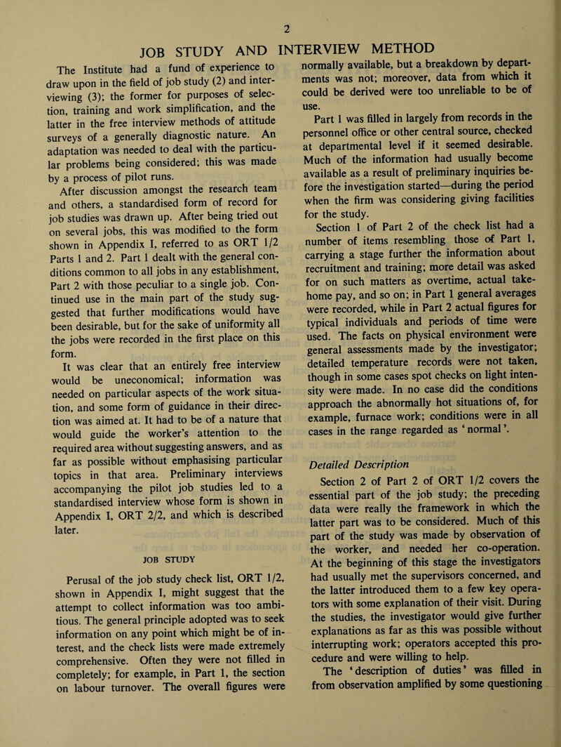 JOB STUDY AND INTERVIEW METHOD The Institute had a fund of experience to draw upon in the field of job study (2) and inter¬ viewing (3); the former for purposes of selec¬ tion, training and work simplification, and the latter in the free interview methods of attitude surveys of a generally diagnostic nature. An adaptation was needed to deal with the particu¬ lar problems being considered; this was made by a process of pilot runs. After discussion amongst the research team and others, a standardised form of record for job studies was drawn up. After being tried out on several jobs, this was modified to the form shown in Appendix I, referred to as ORT 1/2 Parts 1 and 2. Part 1 dealt with the general con¬ ditions common to all jobs in any establishment. Part 2 with those peculiar to a single job. Con¬ tinued use in the main part of the study sug¬ gested that further modifications would have been desirable, but for the sake of uniformity all the jobs were recorded in the first place on this form. It was clear that an entirely free interview would be uneconomical; information was needed on particular aspects of the work situa¬ tion, and some form of guidance in their direc¬ tion was aimed at. It had to be of a nature that would guide the worker’s attention to the required area without suggesting answers, and as far as possible without emphasising particular topics in that area. Preliminary interviews accompanying the pilot job studies led to a standardised interview whose form is shown in Appendix I, ORT 2/2, and which is described later. JOB STUDY Perusal of the job study check list, ORT 1/2, shown in Appendix I, might suggest that the attempt to collect information was too ambi¬ tious. The general principle adopted was to seek information on any point which might be of in¬ terest, and the check lists were made extremely comprehensive. Often they were not filled in completely; for example, in Part 1, the section on labour turnover. The overall figures were normally available, but a breakdown by depart¬ ments was not; moreover, data from which it could be derived were too unreliable to be of use. Part 1 was filled in largely from records in the personnel office or other central source, checked at departmental level if it seemed desirable. Much of the information had usually become available as a result of preliminary inquiries be¬ fore the investigation started—during the period when the firm was considering giving facilities for the study. Section 1 of Part 2 of the check list had a number of items resembling those of Part 1, carrying a stage further the information about recruitment and training; more detail was asked for on such matters as overtime, actual take- home pay, and so on; in Part 1 general averages were recorded, while in Part 2 actual figures for typical individuals and periods of time were used. The facts on physical environment were general assessments made by the investigator; detailed temperature records were not taken, though in some cases spot checks on light inten¬ sity were made. In no case did the conditions approach the abnormally hot situations of, for example, furnace work; conditions were in all cases in the range regarded as * normal \ Detailed Description Section 2 of Part 2 of ORT 1/2 covers the essential part of the job study; the preceding data were really the framework in which the latter part was to be considered. Much of this part of the study was made by observation of the worker, and needed her co-operation. At the beginning of this stage the investigators had usually met the supervisors concerned, and the latter introduced them to a few key opera¬ tors with some explanation of their visit. During the studies, the investigator would give further explanations as far as this was possible without interrupting work; operators accepted this pro¬ cedure and were willing to help. The ‘description of duties’ was filled in from observation amplified by some questioning