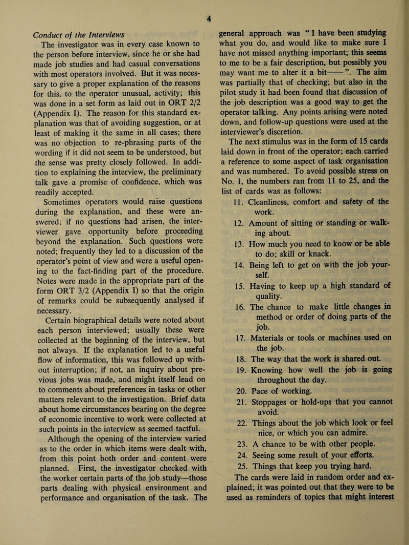 Conduct of the Interviews The investigator was in every case known to the person before interview, since he or she had made job studies and had casual conversations with most operators involved. But it was neces¬ sary to give a proper explanation of the reasons for this, to the operator unusual, activity; this was done in a set form as laid out in ORT 2/2 (Appendix I). The reason for this standard ex¬ planation was that of avoiding suggestion, or at least of making it the same in all cases; there was no objection to re-phrasing parts of the wording if it did not seem to be understood, but the sense was pretty closely followed. In addi¬ tion to explaining the interview, the preliminary talk gave a promise of confidence, which was readily accepted. Sometimes operators would raise questions during the explanation, and these were an¬ swered; if no questions had arisen, the inter¬ viewer gave opportunity before proceeding beyond the explanation. Such questions were noted; frequently they led to a discussion of the operator’s point of view and were a useful open¬ ing to the fact-finding part of the procedure. Notes were made in the appropriate part of the form ORT 3/2 (Appendix I) so that the origin of remarks could be subsequently analysed if necessary. Certain biographical details were noted about each person interviewed; usually these were collected at the beginning of the interview, but not always. If the explanation led to a useful flow of information, this was followed up with¬ out interruption; if not, an inquiry about pre¬ vious jobs was made, and might itself lead on to comments about preferences in tasks or other matters relevant to the investigation. Brief data about home circumstances bearing on the degree of economic incentive to work were collected at such points in the interview as seemed tactful. Although the opening of the interview varied as to the order in which items were dealt with, from this point both order and content were planned. First, the investigator checked with the worker certain parts of the job study—those parts dealing with physical environment and performance and organisation of the task. The general approach was “ I have been studying what you do, and would like to make sure I have not missed anything important; this seems to me to be a fair description, but possibly you may want me to alter it a bit-The aim was partially that of checking; but also in the pilot study it had been found that discussion of the job description was a good way to get the operator talking. Any points arising were noted down, and follow-up questions were used at the interviewer’s discretion. The next stimulus was in the form of 15 cards laid down in front of the operator; each carried a reference to some aspect of task organisation and was numbered. To avoid possible stress on No. 1, the numbers ran from 11 to 25, and the list of cards was as follows: 11. Cleanliness, comfort and safety of the work. 12. Amount of sitting or standing or walk¬ ing about. 13. How much you need to know or be able to do; skill or knack. 14. Being left to get on with the job your¬ self. 15. Having to keep up a high standard of quality. 16. The chance to make little changes in method or order of doing parts of the job. 17. Materials or tools or machines used on the job. 18. The way that the work is shared out. 19. Knowing how well the job is going throughout the day. 20. Pace of working. 21. Stoppages or hold-ups that you cannot avoid. 22. Things about the job which look or feel nice, or which you can admire. 23. A chance to be with other people. 24. Seeing some result of your efforts. 25. Things that keep you trying hard. The cards were laid in random order and ex¬ plained; it was pointed out that they were to be used as reminders of topics that might interest