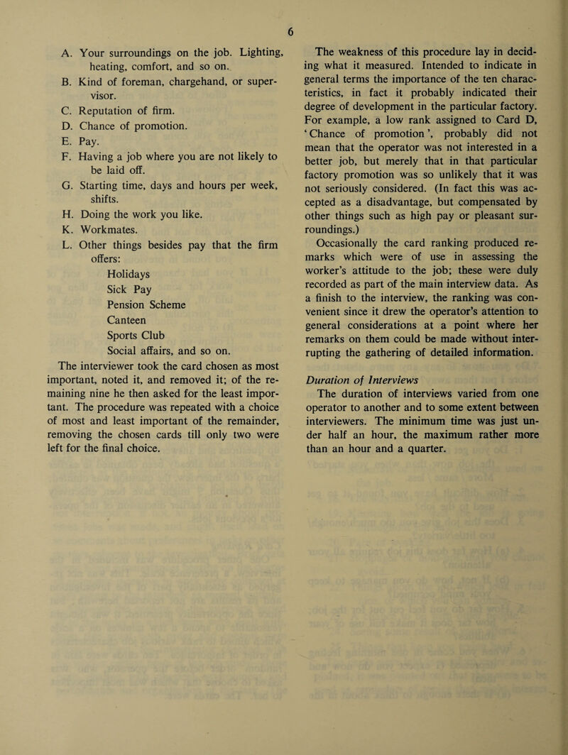 A. Your surroundings on the job. Lighting, heating, comfort, and so on, B. Kind of foreman, chargehand, or super¬ visor. C. Reputation of firm. D. Chance of promotion. E. Pay. F. Having a job where you are not likely to be laid off. G. Starting time, days and hours per week, shifts. H. Doing the work you like. K. Workmates. L. Other things besides pay that the firm offers: Holidays Sick Pay Pension Scheme Canteen Sports Club Social affairs, and so on. The interviewer took the card chosen as most important, noted it, and removed it; of the re¬ maining nine he then asked for the least impor¬ tant. The procedure was repeated with a choice of most and least important of the remainder, removing the chosen cards till only two were left for the final choice. The weakness of this procedure lay in decid¬ ing what it measured. Intended to indicate in general terms the importance of the ten charac¬ teristics, in fact it probably indicated their degree of development in the particular factory. For example, a low rank assigned to Card D, ‘ Chance of promotion ’, probably did not mean that the operator was not interested in a better job, but merely that in that particular factory promotion was so unlikely that it was not seriously considered. (In fact this was ac¬ cepted as a disadvantage, but compensated by other things such as high pay or pleasant sur¬ roundings.) Occasionally the card ranking produced re¬ marks which were of use in assessing the worker’s attitude to the job; these were duly recorded as part of the main interview data. As a finish to the interview, the ranking was con¬ venient since it drew the operator’s attention to general considerations at a point where her remarks on them could be made without inter¬ rupting the gathering of detailed information. Duration of Interviews The duration of interviews varied from one operator to another and to some extent between interviewers. The minimum time was just un¬ der half an hour, the maximum rather more than an hour and a quarter.