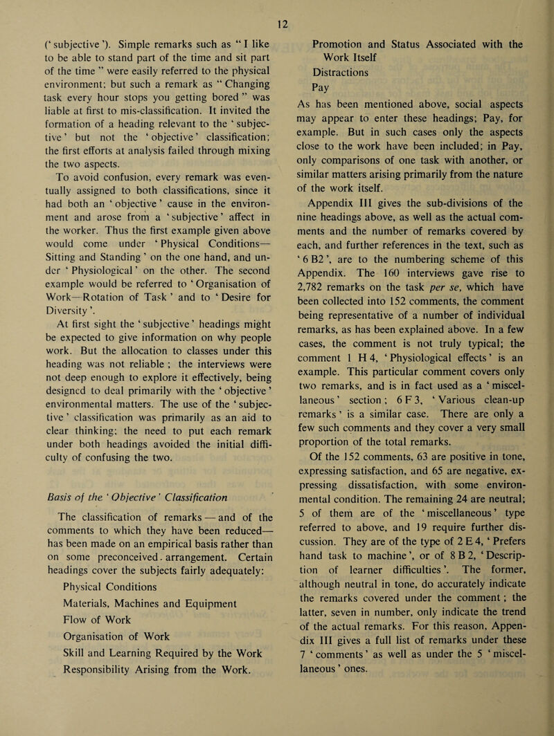 (‘ subjective ’). Simple remarks such as “ I like to be able to stand part of the time and sit part of the time ” were easily referred to the physical environment; but such a remark as “ Changing task every hour stops you getting bored ” was liable at first to mis-classification. It invited the formation of a heading relevant to the ‘ subjec¬ tive ’ but not the ‘objective’ classification; the first efforts at analysis failed through mixing the two aspects. To avoid confusion, every remark was even¬ tually assigned to both classifications, since it had both an ‘ objective ’ cause in the environ¬ ment and arose from a ‘ subjective ’ affect in the worker. Thus the first example given above would come under ‘ Physical Conditions— Sitting and Standing ’ on the one hand, and un¬ der ‘ Physiological ’ on the other. The second example would be referred to ‘ Organisation of Work—Rotation of Task ’ and to ‘ Desire for Diversity ’. At first sight the ‘ subjective ’ headings might be expected to give information on why people work. But the allocation to classes under this heading was not reliable ; the interviews were not deep enough to explore it effectively, being designed to deal primarily with the ‘ objective ’ environmental matters. The use of the ‘ subjec¬ tive ’ classification was primarily as an aid to clear thinking; the need to put each remark under both headings avoided the initial diffi¬ culty of confusing the two. Basis of the ‘ Objective ’ Classification The classification of remarks — and of the comments to which they have been reduced— has been made on an empirical basis rather than on some preconceived. arrangement. Certain headings cover the subjects fairly adequately; Physical Conditions Materials, Machines and Equipment Flow of Work Organisation of Work Skill and Learning Required by the Work Responsibility Arising from the Work. Promotion and Status Associated with the Work Itself Distractions Pay As has been mentioned above, social aspects may appear to enter these headings; Pay, for example. But in such cases only the aspects close to the work have been included; in Pay, only comparisons of one task with another, or similar matters arising primarily from the nature of the work itself. Appendix III gives the sub-divisions of the nine headings above, as well as the actual com¬ ments and the number of remarks covered by each, and further references in the text, such as ‘ 6 B2 ’, are to the numbering scheme of this Appendix. The 160 interviews gave rise to 2,782 remarks on the task per se, which have been collected into 152 comments, the comment being representative of a number of individual remarks, as has been explained above. In a few cases, the comment is not truly typical; the comment 1 H 4, ‘ Physiological effects ’ is an example. This particular comment covers only two remarks, and is in fact used as a ‘ miscel¬ laneous ’ section ; 6 F 3, ‘ Various clean-up remarks ’ is a similar case. There are only a few such comments and they cover a very small proportion of the total remarks. Of the 152 comments, 63 are positive in tone, expressing satisfaction, and 65 are negative, ex¬ pressing dissatisfaction, with some environ¬ mental condition. The remaining 24 are neutral; 5 of them are of the ‘ miscellaneous ’ type referred to above, and 19 require further dis¬ cussion. They are of the type of 2 E 4, ‘ Prefers hand task to machine ’, or of 8 B 2, ‘ Descrip¬ tion of learner difficulties The former, although neutral in tone, do accurately indicate the remarks covered under the comment; the latter, seven in number, only indicate the trend of the actual remarks. For this reason. Appen¬ dix III gives a full list of remarks under these 7 ‘ comments ’ as well as under the 5 ‘ miscel¬ laneous ’ ones.