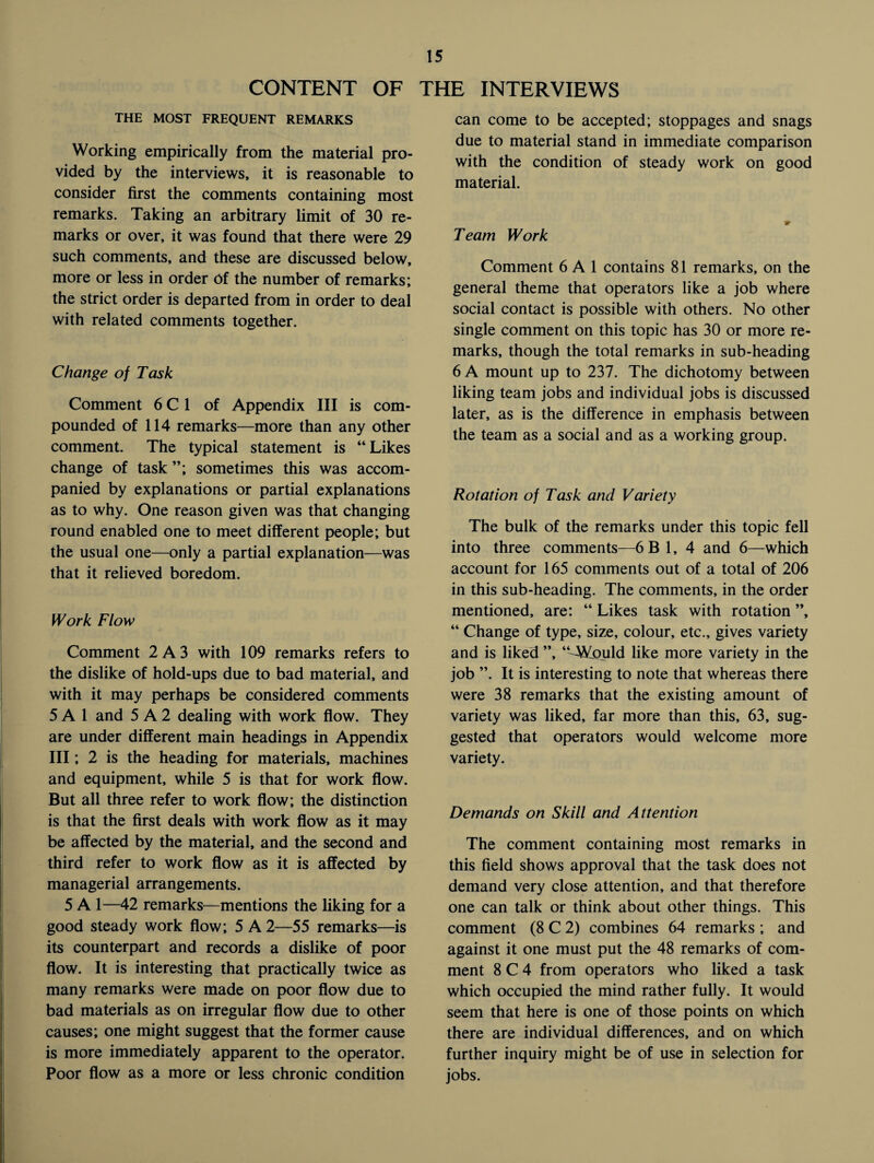 CONTENT OF THE INTERVIEWS THE MOST FREQUENT REMARKS Working empirically from the material pro¬ vided by the interviews, it is reasonable to consider first the comments containing most remarks. Taking an arbitrary limit of 30 re¬ marks or over, it was found that there were 29 such comments, and these are discussed below, more or less in order of the number of remarks; the strict order is departed from in order to deal with related comments together. Change of Task Comment 6 C 1 of Appendix III is com¬ pounded of 114 remarks—more than any other comment. The typical statement is “ Likes change of task sometimes this was accom¬ panied by explanations or partial explanations as to why. One reason given was that changing round enabled one to meet different people; but the usual one—only a partial explanation—was that it relieved boredom. Work Flow Comment 2A3 with 109 remarks refers to the dislike of hold-ups due to bad material, and with it may perhaps be considered comments 5 A 1 and 5 A 2 dealing with work flow. They are under different main headings in Appendix III; 2 is the heading for materials, machines and equipment, while 5 is that for work flow. But all three refer to work flow; the distinction is that the first deals with work flow as it may be affected by the material, and the second and third refer to work flow as it is affected by managerial arrangements. 5 A 1—42 remarks—mentions the liking for a good steady work flow; 5 A 2—55 remarks—is its counterpart and records a dislike of poor flow. It is interesting that practically twice as many remarks were made on poor flow due to bad materials as on irregular flow due to other causes; one might suggest that the former cause is more immediately apparent to the operator. Poor flow as a more or less chronic condition can come to be accepted; stoppages and snags due to material stand in immediate comparison with the condition of steady work on good material. Tearn Work Comment 6 A 1 contains 81 remarks, on the general theme that operators like a job where social contact is possible with others. No other single comment on this topic has 30 or more re¬ marks, though the total remarks in sub-heading 6 A mount up to 237. The dichotomy between liking team jobs and individual jobs is discussed later, as is the difference in emphasis between the team as a social and as a working group. Rotation of Task and Variety The bulk of the remarks under this topic fell into three comments—6B1, 4 and 6—which account for 165 comments out of a total of 206 in this sub-heading. The comments, in the order mentioned, are: “ Likes task with rotation ”, “ Change of type, size, colour, etc., gives variety and is liked ”, “-Would like more variety in the job ”. It is interesting to note that whereas there were 38 remarks that the existing amount of variety was liked, far more than this, 63, sug¬ gested that operators would welcome more variety. Demands on Skill and Attention The comment containing most remarks in this field shows approval that the task does not demand very close attention, and that therefore one can talk or think about other things. This comment (8 C 2) combines 64 remarks ; and against it one must put the 48 remarks of com¬ ment 8 C 4 from operators who liked a task which occupied the mind rather fully. It would seem that here is one of those points on which there are individual differences, and on which further inquiry might be of use in selection for jobs.