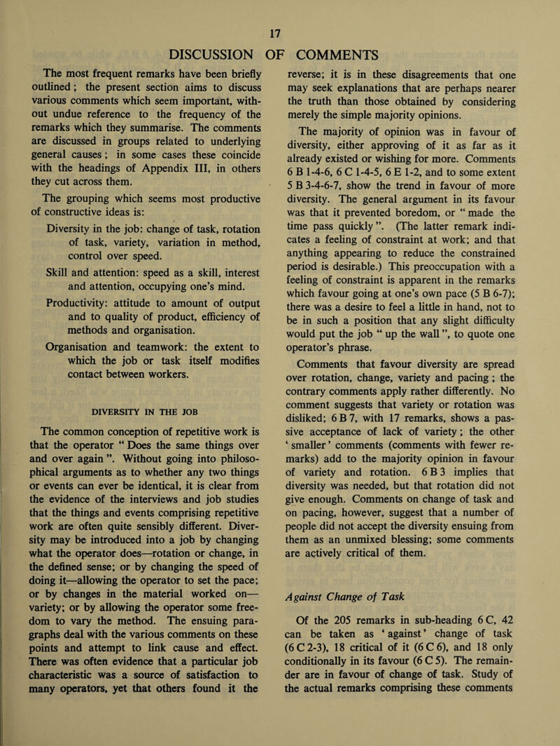 DISCUSSION OF COMMENTS The most frequent remarks have been briefly outlined; the present section aims to discuss various comments which seem important, with¬ out undue reference to the frequency of the remarks which they summarise. The comments are discussed in groups related to underlying general causes; in some cases these coincide with the headings of Appendix III, in others they cut across them. The grouping which seems most productive of constructive ideas is: Diversity in the job: change of task, rotation of task, variety, variation in method, control over speed. Skill and attention: speed as a skill, interest and attention, occupying one’s mind. Productivity: attitude to amount of output and to quality of product, efficiency of methods and organisation. Organisation and teamwork: the extent to which the job or task itself modifies contact between workers. DIVERSITY IN THE JOB The common conception of repetitive work is that the operator “ Does the same things over and over again ”. Without going into philoso¬ phical arguments as to whether any two things or events can ever be identical, it is clear from the evidence of the interviews and job studies that the things and events comprising repetitive work are often quite sensibly different. Diver¬ sity may be introduced into a job by changing what the operator does—rotation or change, in the defined sense; or by changing the speed of doing it—allowing the operator to set the pace; or by changes in the material worked on— variety; or by allowing the operator some free¬ dom to vary the method. The ensuing para¬ graphs deal with the various comments on these points and attempt to link cause and effect. There was often evidence that a particular job characteristic was a source of satisfaction to many operators, yet that others found it the reverse; it is in these disagreements that one may seek explanations that are perhaps nearer the truth than those obtained by considering merely the simple majority opinions. The majority of opinion was in favour of diversity, either approving of it as far as it already existed or wishing for more. Comments 6 B 1-4-6, 6 C 1-4-5, 6 E 1-2, and to some extent 5 B 3-4-6-7, show the trend in favour of more diversity. The general argument in its favour was that it prevented boredom, or “ made the time pass quickly”. (The latter remark indi¬ cates a feeling of constraint at work; and that anything appearing to reduce the constrained period is desirable.) This preoccupation with a feeling of constraint is apparent in the remarks which favour going at one’s own pace (5 B 6-7); there was a desire to feel a little in hand, not to be in such a position that any slight difficulty would put the job “ up the wall ”, to quote one operator’s phrase. Comments that favour diversity are spread over rotation, change, variety and pacing ; the contrary comments apply rather differently. No comment suggests that variety or rotation was disliked; 6B7, with 17 remarks, shows a pas¬ sive acceptance of lack of variety; the other ‘ smaller ’ comments (comments with fewer re¬ marks) add to the majority opinion in favour of variety and rotation. 6 B 3 implies that diversity was needed, but that rotation did not give enough. Comments on change of task and on pacing, however, suggest that a number of people did not accept the diversity ensuing from them as an unmixed blessing; some comments are actively critical of them. Against Change of Task Of the 205 remarks in sub-heading 6C, 42 can be taken as ‘ against ’ change of task (6C2-3), 18 critical of it (6C6), and 18 only conditionally in its favour (6 C 5). The remain¬ der are in favour of change of task. Study of the actual remarks comprising these comments