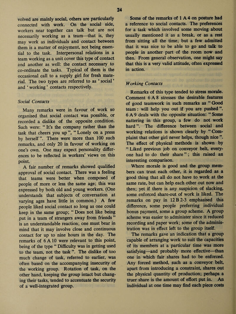 volved are mainly social, others are particularly connected with work. On the social side, workers near together can talk but are not necessarily working as a team—that is, they may work as individuals and contact between them is a matter of enjoyment, not being essen¬ tial to the task. Interpersonal relations in a team working as a unit cover this type of contact and another as well: the contact necessary to co-ordinate the tasks. Typical of them is the occasional call to a supply girl for fresh mate¬ rial. The two types are referred to as ‘ social ’ and 4 working ’ contacts respectively. Social Contacts Many remarks were in favour of work so organised that social contact was possible, or recorded a dislike of the opposite condition. Such were: 44 It’s the company rather than the task that cheers you up ”, 44 Lonely on a press by herself”. There were more than 100 such remarks, and only 20 in favour of working on one’s own. One may expect personality differ¬ ences to be reflected in workers’ views on this point. A fair number of remarks showed qualified approval of social contact. There was a feeling that teams were better when composed of people of more or less the same age; this was expressed by both old and young workers. (One understands that subjects of conversation at varying ages have little in common.) A few people liked social contact so long as one could keep in the same group; 44 Does not like being put in a team of strangers away from friends ” is an understandable reaction; one must bear in mind that it may involve close and continuous contact for up to nine hours in the day. The remarks of 6 A 10 were relevant to this point, being of the type 44 Difficulty was in getting used to the team, not the task ”. The dislike of too much change of task, referred to earlier, was often based on the accompanying insecurity of the working group. Rotation of task, on the other hand, keeping the group intact but chang¬ ing their tasks, tended to accentuate the security of a well-integrated group. Some of the remarks of 1 A 4 on posture had a reference to social contacts. The preferences for a task which involved some moving about usually mentioned it as a break, or as a rest from sitting all the time; but a few admitted that it was nice to be able to go and talk to people in another part of the room now and then. From general observation, one might say that this is a very valid attitude, often expressed in action. Working Contacts Remarks of this type tended to stress morale. Comment 6 A 8 stresses the desirable features of good teamwork in such remarks as “Good team: will help you out if you are pushed ”. 6 A 9 deals with the opposite situation: 44 Some nattering in this group, a few do not work hard ”. The difference between social and working relations is shown clearly by “Com¬ plaint that other girl never helps, though nice ”. The effect of physical methods is shown by 44 Liked previous job on conveyor belt, every¬ one had to do their share ” ; this raised an interesting comparison. Where morale is good and the group mem¬ bers can trust each other, it is regarded as a good thing that all do not have to work at the same rate, but can help each other out now and then; yet if there is any suspicion of slacking, some enforced share-out of work is liked. The remarks on pay in 12 B 2-3 emphasised this difference, some people preferring individual bonus payment, some a group scheme. A group scheme was easier to administer since it reduced recording and paper work; some of the adminis¬ tration was in effect left to the group itself. The remarks gave an indication that a group capable of arranging work to suit the capacities of its members at a particular time was more satisfying—and probably more effective—than one in which fair shares had to be enforced. Any forced method, such as a conveyor belt, apart from introducing a constraint, shares out the physical quantity of production; perhaps a truer share is the amount of effort put in. An individual at one time may find each piece costs