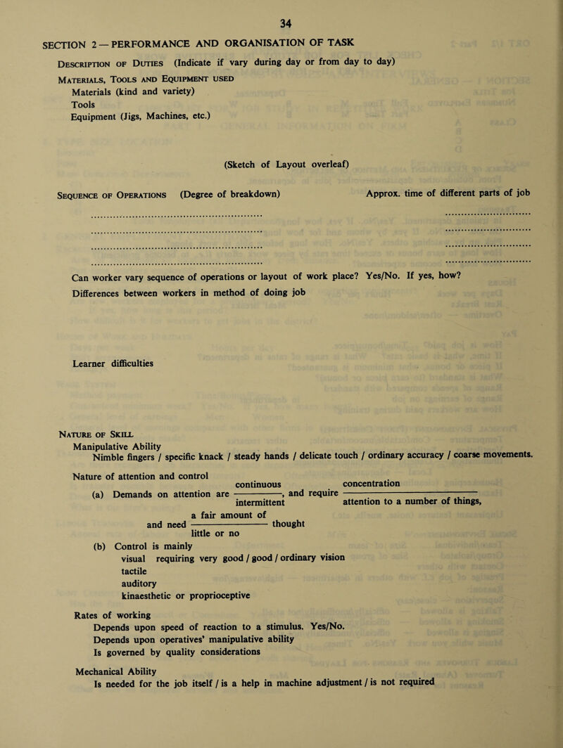 SECTION 2 — PERFORMANCE AND ORGANISATION OF TASK Description of Duties (Indicate if vary during day or from day to day) Materials, Tools and Equipment used Materials (kind and variety) Tools Equipment (Jigs, Machines, etc.) (Sketch of Layout overleaf) Sequence of Operations (Degree of breakdown) Approx, time of different parts of job Can worker vary sequence of operations or layout of work place? Yes/No. If yes, how? Differences between workers in method of doing job Learner difficulties Nature of Skill Manipulative Ability Nimble fingers / specific knack / steady hands / delicate touch / ordinary accuracy / coarse movements. Nature of attention and control continuous concentration (a) Demands on attention are -, and require ~ 7“ intermittent attention to a number of things, a fair amount of and need - thought little or no (b) Control is mainly visual requiring very good / good / ordinary vision tactile auditory kinaesthetic or proprioceptive Rates of working Depends upon speed of reaction to a stimulus. Yes/No. Depends upon operatives* manipulative ability Is governed by quality considerations Mechanical Ability Is needed for the job itself / is a help in machine adjustment / is not required