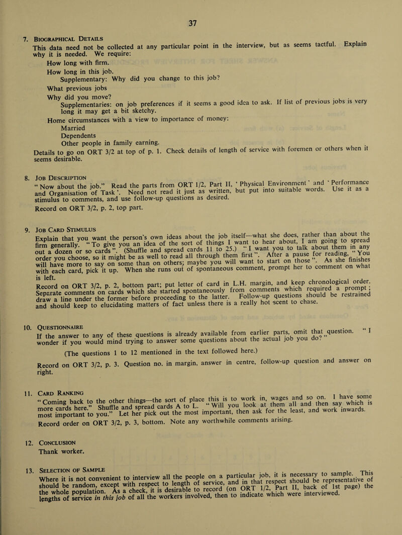 7. Biographical Details This data need not be collected at any particular point in the interview, but as seems tactful. Explain why it is needed. We require: How long with firm. How long in this job. Supplementary: Why did you change to this job? What previous jobs Why did you move? , ir , . , . Supplementary: on job preferences if it seems a good idea to ask. If list of previous jobs is very long it may get a bit sketchy. Home circumstances with a view to importance of money: Married Dependents Other people in family earning. Details to go on ORT 3/2 at top of p. 1. Check details of length of service with foremen or others when it seems desirable. Job Description  Now about the job.” Read the parts from ORT 1/2, Part 11, ‘ Physical Environment' and ' Performance and Organisation of Task Need not read it just as written, but put into suitable words. Use it as a stimulus to comments, and use follow-up questions as desired. Record on ORT 3/2, p. 2, top part. 9. Job Card Stimulus , . , t Explain that you want the person's own ideas about the job itself—what she does, rather than about the firm generally “ To give you an idea of the sort of things I want to hear about, am going to spread out^a dozen or so cards ” (Shuffle and spread cards 11 to 25.) ‘ I want you to talk about them in any order you choose, so it might be as well to read all through them first ”. After a pause for reading, You will have more to say on some than on others; maybe you will want to start on those . As she nims with each card, pick it up. When she runs out of spontaneous comment, prompt her to comment Record on ORT 3/2, p. 2, bottom part; put letter of card in L.H. margin, and keep chronological °^der; and should keep to elucidating matters of fact unless there is a really hot -scent to chase. 10. IUESTIONNAIRE , the answer to any of these questions is already available from earlier parts, omit that question, onder if you would mind trying to answer some questions about the actual job you do. (The questions 1 to 12 mentioned in the text followed here.) Record on ORT 3/2, p. 3. Question no. in margin, answer in centre, follow-up question and answer right. “ I on 11. Card Ranking , . ,  Coming b.,k » tb. olber ,hib„-tb. •?'Y|/!•“ SS,U “ TS 5 Em“. ..‘f lb”, j,, ThS i, ss sssr; si u - — Record order on ORT 3/2, p. 3, bottom. Note any worthwhile comments arising. 12. Conclusion Thank worker. 13. Selection of Sample . . . . , Ti_- Where it is not convenient to interview all the people on a particular job fi is necessary to■ sampje^. T should be random, except with respect to length of se™c®’ AnR l 1/2 ?>art n back Gf 1st page) the inffllatfwhfch wii’e interviewed.