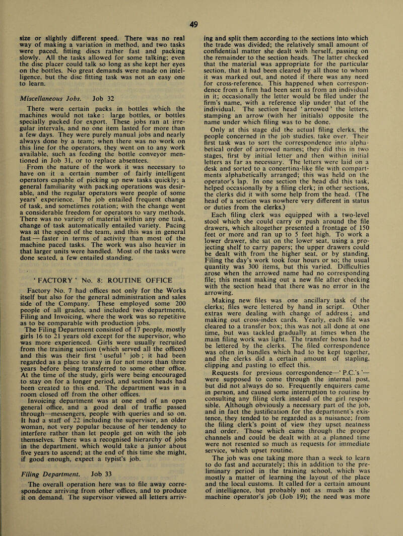 size or slightly different speed. There was no real way of making a variation in method, and two tasks were paced, fitting discs rather fast and packing slowly. All the tasks allowed for some talking; even the disc placer could talk so long as she kept her eyes on the bottles. No great demands were made on intel¬ ligence, but the disc fitting task was not an easy one to learn. Miscellaneous Jobs. Job 32 There were certain packs in bottles which the machines would not take : large bottles, or bottles specially packed for export. These jobs ran at irre¬ gular intervals, and no one item lasted for more than a few days. They were purely manual jobs and nearly always done by a team; when there was no work on this line for the operators, they went on to any work available, such as feeding the bottle conveyor men¬ tioned in Job 31, or to replace absentees. From the nature of the work it was necessary to have on it a certain number of fairly intelligent operators capable of picking up new tasks quickly; a general familiarity with packing operations was desir¬ able, and the regular operators were people of some years’ experience. The job entailed frequent change of task, and sometimes rotation; with the change went a considerable freedom for operators to vary methods. There was no variety of material within any one task, change of task automatically entailed variety. Pacing was at the speed of the team, and this was in general fast — faster in terms of activity than most of the machine paced tasks. The work was also heavier in that larger units were handled. Most of the tasks were done seated, a few entailed standing. ‘ FACTORY ’ No. 8: ROUTINE OFFICE Factory No. 7 had offices not only for the Works itself but also for the general administration and sales side of the Company. These employed some 200 people of all grades, and included two departments, Filing and Invoicing, where the work was so repetitive as to be comparable with production jobs. The Filing Department consisted of 17 people, mostly girls 16 to 21 years old except for the supervisor, who was more experienced. Girls were usually recruited from the training section (which served all the offices) and this was their first ‘ useful ’ job ; it had been regarded as a place to stay in for not more than three years before being transferred to some other office. At the time of the study, girls were being encouraged to stay on for a longer period, and section heads had been created to this end. The department was in a room closed off from the other offices. Invoicing department was at one end of an open general office, and a good deal of traffic passed through—messengers, people with queries and so on. It had a staff of 22 including the supervisor, an older woman, not very popular because of her tendency to interfere rather than let people get on with the job themselves. There was a recognised hierarchy of jobs in the department, which would take a junior about five years to ascend; at the end of this time she might, if good enough, expect a typist’s job. Filing Department. Job 33 The overall operation here was to file away corre¬ spondence arriving from other offices, and to produce it on demand. The supervisor viewed all letters arriv¬ ing and split them according to the sections into which the trade was divided; the relatively small amount of confidential matter she dealt with herself, passing on the remainder to the section heads. The latter checked that the material was appropriate for the particular section, that it had been cleared by all those to whom it was marked out, and noted if there was any need for cross-reference. This happened when correspon¬ dence from a firm had been sent as from an individual in it; occasionally the letter would be filed under the firm’s name, with a reference slip under that of the individual. The section head ‘ arrowed ’ the letters, stamping an arrow (with her initials) opposite the name under which filing was to be done. Only at this stage did the actual filing clerks, the people concerned in the job studies, take over. Their first task was to sort the correspondence into alpha¬ betical order of arrowed names; they did this in two stages, first by initial letter and then within initial letters as far as necessary. The letters were laid on a desk and sorted to a concertina-like file with compart¬ ments alphabetically arranged; this was held on the operator’s lap. In one section the head did this task, helped occasionally by a filing clerk; in other sections, the clerks did it with some help from the head. (The head of a section was nowhere very different in status or duties from the clerks.) Each filing clerk was equipped with a two-level stool which she could carry or push around the file drawers, which altogether presented a frontage of 150 feet or more and ran up to 5 feet high. To work a lower drawer, she sat on the lower seat, using a pro¬ jecting shelf to carry papers; the upper drawers could be dealt with from the higher seat, or by standing. Filing the day’s work took four hours or so; the usual quantity was 300 items, but this varied. Difficulties arose when the arrowed name had no corresponding file; this meant making out a new file after checking with the section head that there was no error in the arrowing. Making new files was one ancillary task of the clerks; files were lettered by hand in script. Other extras were dealing with change of address ; and making out cross-index cards. Yearly, each file was cleared to a transfer box; this was not all done at one time, but was tackled gradually at times when the main filing work was light. The transfer boxes had to be lettered by the clerks. The filed correspondence was often in bundles which had to be kept together, and the clerks did a certain amount of stapling, clipping and pasting to effect this. Requests for previous correspondence—‘ P.C.'s ’— were supposed to come through the internal post, but did not always do so. Frequently enquirers came in person, and caused some interruption to routine by consulting any filing clerk instead of the girl respon¬ sible. Although obviously a necessary part of the job, and in fact the justification for the department's exis¬ tence, they tended to be regarded as a nuisance; from the filing clerk’s point of view they upset neatness and order. Those which came through the proper channels and could be dealt with at a planned time were not resented so much as requests for immediate service, which upset routine. The job was one taking more than a week to learn to do fast and accurately; this in addition to the pre¬ liminary period in the training school, which was mostly a matter of learning the layout of the place and the local customs. It called for a certain amount of intelligence, but probably not as much as the machine operator’s job (Job 19); the need was more