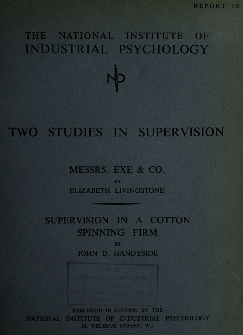 REPORT 10 THE NATIONAL INSTITUTE OF INDUSTRIAL PSYCHOLOGY TWO STUDIES IN SUPERVISION MESSRS. EXE & CO. ELIZABETH LIVINGSTONE SUPERVISION IN A COTTON SPINNING FIRM BY JOHN D. HANDYSIDE ! . <■ •V PUBLISHED IN LONDON BY THE NATIONAL INSTITUTE OF INDUSTRIAL PSYCHOLOGY 14. WELBECK STREET, W.l
