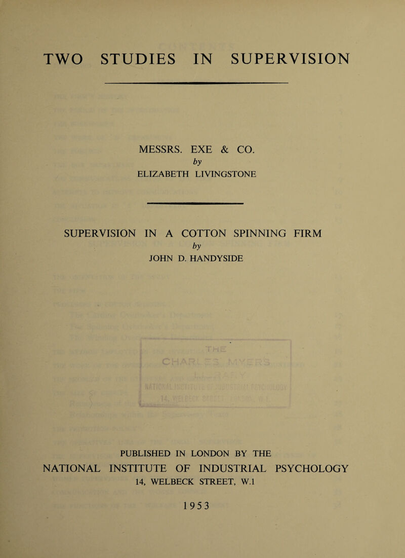 TWO STUDIES IN SUPERVISION MESSRS. EXE & CO. by ELIZABETH LIVINGSTONE SUPERVISION IN A COTTON SPINNING FIRM by JOHN D. HANDYSIDE PUBLISHED IN LONDON BY THE NATIONAL INSTITUTE OF INDUSTRIAL PSYCHOLOGY 14. WELBECK STREET. W.l 1953