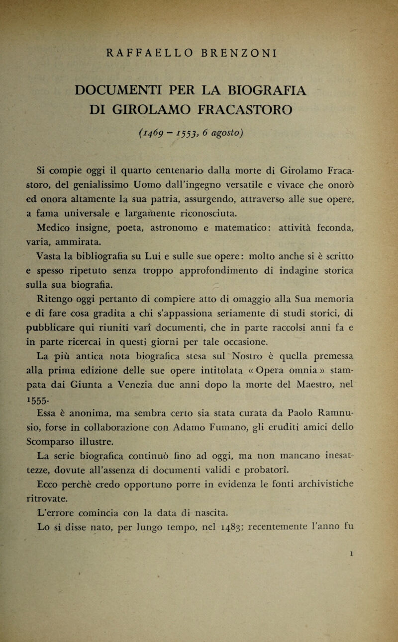 RAFFAELLO BRENZONI DOCUMENTI PER LA BIOGRAFIA DI GIROLAMO FRACASTORO (1469 - 7555, 6 agosto) Si compie oggi il quarto centenario' dalla morte di Girolamo Fraca- storo, del genialissimo Uomo dall’ingegno versatile e vivace che onorò ed onora altamente la sua patria, assurgendo, attraverso alle sue opere, a fama universale e largamente riconosciuta. Medico insigne, poeta, astronomo e matematico: attività feconda, varia, ammirata. Vasta la bibliografia su Lui e sulle sue opere: molto anche si è scritto e spesso ripetuto senza troppo approfondimento di indagine storica sulla sua biografia. Ritengo oggi pertanto di compiere atto di omaggio alla Sua memoria e di fare cosa gradita a chi s’appassiona seriamente di studi storici, di pubblicare qui riuniti vari documenti, che in parte raccolsi anni fa e in parte ricercai in questi giorni per tale occasione. La più antica nota biografica stesa sul Nostro è quella premessa alla prima edizione delle sue opere intitolata « Opera omnia » stam¬ pata dai Giunta a Venezia due anni dopo la morte del Maestro, nel 1555- Essa è anonima, ma sembra certo sia stata curata da Paolo Ramnu- sio, forse in collaborazione con Adamo Fumano, gli eruditi amici dello Scomparso illustre. La serie biografica continuò fino ad oggi, ma non mancano inesat tezze, dovute all’assenza di documenti validi e probatori. Ecco perchè credo opportuno porre in evidenza le fonti archivistiche ritrovate. L’errore comincia con la data di nascita. Lo si disse nato, per lungo tempo, nel 1483; recentemente l’anno fu