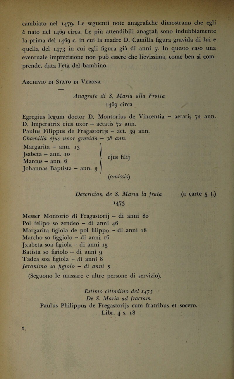 cambiato nel 1479. Le seguenti note anagrafiche dimostrano che egli è nato nel 1469 circa. Le più attendibili anagrafi sono indubbiamente la prima del 1469 c. in cui la madre D. Camilla figura gravida di lui e quella del 1473 in cui egli figura già di anni 5’. In questo caso una eventuale imprecisione non può essere che lievissima, come ben si com¬ prende, data l’età del bambino. Archivio di Stato di Verona Anagrafe di S. Maria alla Fratta 1469 circa Egregius legum doctor D. Montorius de Vincentia — aetatis 72 ann. D. Imperatrix eius uxor - aetatis 72 ann. Paulus Filippus de Fragastorijs - aet. 39 ann. Chamilla ejus uxor gravida — 38 ann. Margarita — ann. 13 j Tsabeta - ann. 10 J \ ejus hlij Marcus - ann. b l Johannas Baptista - ann. 3 ] (omissis) Descricion de S. Maria la frata (a carte 5 t.) H73 Messer Montorio di Fragastorij - di anni 80 Poi felipo so zendeo - di anni 46 Margarita fìgiola de poi hlippo - di anni 18 Marcho so hggiolo - di anni 16 Jxabeta soa fìgiola - di anni 15 Batista so fìgiolo - di anni 9 Tadea soa fìgiola - di anni 8 Jeronimo so fìgiolo - di anni 5 (Seguono le massare e altre persone di servizio). Estimo cittadino del 1473 De S. Maria ad fractam Paulus Philippus de Fregastorijs cum fratribus et socero. Libr. 4 s. 18 2 I